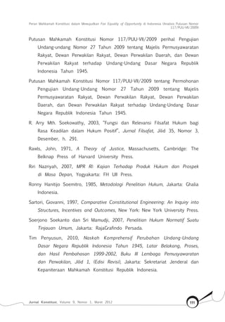 Peran Mahkamah Konstitusi dalam Mewujudkan Fair Equality of Opportunity di Indonesia (Analisis Putusan Nomor
117/Puu-Vii/2009)
Jurnal Konstitusi, Volume 9, Nomor 1, Maret 2012 111
Putusan Mahkamah Konstitusi Nomor 117/PUU-VII/2009 perihal Pengujian
Undang-undang Nomor 27 Tahun 2009 tentang Majelis Permusyawaratan
Rakyat, Dewan Perwakilan Rakyat, Dewan Perwakilan Daerah, dan Dewan
Perwakilan Rakyat terhadap Undang-Undang Dasar Negara Republik
Indonesia Tahun 1945.
Putusan Mahkamah Konstitusi Nomor 117/PUU-VII/2009 tentang Permohonan
Pengujian Undang-Undang Nomor 27 Tahun 2009 tentang Majelis
Permusyawaratan Rakyat, Dewan Perwakilan Rakyat, Dewan Perwakilan
Daerah, dan Dewan Perwakilan Rakyat terhadap Undang-Undang Dasar
Negara Republik Indonesia Tahun 1945.
R. Arry Mth. Soekowathy, 2003, “Fungsi dan Relevansi Filsafat Hukum bagi
Rasa Keadilan dalam Hukum Positif”, Jurnal Filsafat, Jilid 35, Nomor 3,
Desember, h. 291.
Rawls, John, 1971, A Theory of Justice, Massachusetts, Cambridge: The
Belknap Press of Harvard University Press.
Riri Nazriyah, 2007, MPR RI: Kajian Terhadap Produk Hukum dan Prospek
di Masa Depan, Yogyakarta: FH UII Press.
Ronny Hanitijo Soemitro, 1985, Metodologi Penelitian Hukum, Jakarta: Ghalia
Indonesia.
Sartori, Giovanni, 1997, Comparative Constitutional Engineering: An Inquiry into
Structures, Incentives and Outcomes, New York: New York University Press.
Soerjono Soekanto dan Sri Mamudji, 2007, Penelitian Hukum Normatif Suatu
Tinjauan Umum, Jakarta: RajaGrafindo Persada.
Tim Penyusun, 2010, Naskah Komprehensif Perubahan Undang-Undang
Dasar Negara Republik Indonesia Tahun 1945, Latar Belakang, Proses,
dan Hasil Pembahasan 1999-2002, Buku III Lembaga Pemusyawaratan
dan Perwakilan, Jilid 1, (Edisi Revisi), Jakarta: Sekretariat Jenderal dan
Kepaniteraan Mahkamah Konstitusi Republik Indonesia.
 