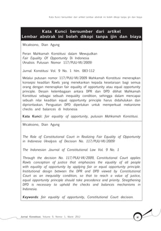 Kata Kunci bersumber dari artikel Lembar abstrak ini boleh dikopi tanpa ijin dan biaya
Jurnal Konstitusi, Volume 9, Nomor 1, Maret 2012 xi
Kata Kunci bersumber dari artikel
Lembar abstrak ini boleh dikopi tanpa ijin dan biaya
Wicaksono, Dian Agung
Peran Mahkamah Konstitusi dalam Mewujudkan
Fair Equality Of Opportunity Di Indonesia
(Analisis Putusan Nomor 117/Puu-Vii/2009)
Jurnal Konstitusi Vol. 9 No. 1 hlm. 083-112
Melalui putusan nomor 117/PUU-VII/2009 Mahkamah Konstitusi menerapkan
konsepsi keadilan Rawls yang menekankan kepada kesetaraan bagi semua
orang dengan menerapkan fair equality of opportunity atau equal opportunity
principle. Desain kelembagaan antara DPR dan DPD dilihat Mahkamah
Konstitusi sebagai sebuah inequality condition, sehingga dalam mencapai
sebuah nilai keadilan equal opportunity principle harus didahulukan dan
diprioritaskan. Penguatan DPD diperlukan untuk memperkuat mekanisme
checks and balances di Indonesia
Kata Kunci: fair equality of opportunity, putusan Mahkamah Konstitusi.
Wicaksono, Dian Agung
The Role of Constitutional Court in Realizing Fair Equality of Opportunity
in Indonesia (Analysis of Decision No. 117/PUU-VII/2009)
The Indonesian Journal of Constitutional Law Vol. 9 No. 1
Through the decision No. 117/PUU-VII/2009, Constitutional Court applies
Rawls conception of justice that emphasizes the equality of all people
with equality of opportunity by applying fair or equal opportunity principle.
Institutional design between the DPR and DPD viewed by Constitutional
Court as an inequiality condition, so that to reach a value of justice,
equal opportunity principle should take precedence and priority. Stregthening
DPD is necessary to uphold the checks and balances mechanisms in
Indonesia.
Keywords: fair equality of opportunity, Constitutional Court decision.
 