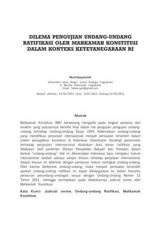 Dilema Pengujian Undang-Undang
Ratifikasi oleh Mahkamah Konstitusi
dalam Konteks Ketetanegaraan RI
Nurhidayatuloh
Universitas Islam Negeri Sunan Kalijaga Yogyakarta
Jl. Marsda Adisucipto Yogyakarta
Email: hidate.ugm@gmail.com
Naskah diterima: 13/01/2012 revisi: 6/02/2012 disetujui:14/02/2012
Abstrak
Mahkamah Konstitusi (MK) berwenang mengadili pada tingkat pertama dan
terakhir yang putusannya bersifat final dalam hal pengujian pengujian undang-
undang terhadap Undang-Undang Dasar 1945. Keberadaan undang-undang
yang meratifikasi perjanjian internasional menjadi persoalan tersendiri dalam
sistem penegakkan konstitusi di Indonesia. Keterikatan (binding) pemerintah
terhadap perjanjian internasional dilakukan atas dasar ratifikasi yang
dilakukan oleh parlemen (Dewan Perwakilan Rakyat) dan Presiden dalam
bentuk “undang-undang”. Hal ini dikarenakan Indonesia baru mengakui hukum
internasional setelah adanya adopsi khusus tehadap perjanjian internasional.
Adopsi khusus ini dibentuk dengan peraturan hukum setingkat undang-undang.
Oleh karena berbentuk undang-undang, maka menjadi persoalan tersendiri
apakah undang-undang ratifikasi ini dapat dikategorikan ke dalam hierarkis
peraturan perundang-undangan sesuai dengan Undang-Undang Nomor 12
Tahun 2011, sehingga berimplikasi pada dilakukannya judicial review oleh
Mahkamah Konstitusi.
Kata Kunci: Judicial review, Undang-undang Ratifikasi, Mahkamah
Konstitusi.
 