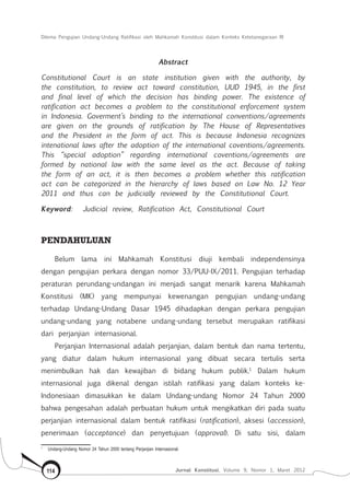 Dilema Pengujian Undang-Undang Ratifikasi oleh Mahkamah Konstitusi dalam Konteks Ketetanegaraan RI
Jurnal Konstitusi, Volume 9, Nomor 1, Maret 2012114
Abstract
Constitutional Court is an state institution given with the authority, by
the constitution, to review act toward constitution, UUD 1945, in the first
and final level of which the decision has binding power. The existence of
ratification act becomes a problem to the constitutional enforcement system
in Indonesia. Goverment’s binding to the international conventions/agreements
are given on the grounds of ratification by The House of Representatives
and the President in the form of act. This is because Indonesia recognizes
intenational laws after the adoption of the international coventions/agreements.
This “special adoption” regarding international coventions/agreements are
formed by national law with the same level as the act. Because of taking
the form of an act, it is then becomes a problem whether this ratification
act can be categorized in the hierarchy of laws based on Law No. 12 Year
2011 and thus can be judicially reviewed by the Constitutional Court.
Keyword: Judicial review, Ratification Act, Constitutional Court
Pendahuluan
Belum lama ini Mahkamah Konstitusi diuji kembali independensinya
dengan pengujian perkara dengan nomor 33/PUU-IX/2011. Pengujian terhadap
peraturan perundang-undangan ini menjadi sangat menarik karena Mahkamah
Konstitusi (MK) yang mempunyai kewenangan pengujian undang-undang
terhadap Undang-Undang Dasar 1945 dihadapkan dengan perkara pengujian
undang-undang yang notabene undang-undang tersebut merupakan ratifikasi
dari perjanjian internasional.
Perjanjian Internasional adalah perjanjian, dalam bentuk dan nama tertentu,
yang diatur dalam hukum internasional yang dibuat secara tertulis serta
menimbulkan hak dan kewajiban di bidang hukum publik.1
Dalam hukum
internasional juga dikenal dengan istilah ratifikasi yang dalam konteks ke-
Indonesiaan dimasukkan ke dalam Undang-undang Nomor 24 Tahun 2000
bahwa pengesahan adalah perbuatan hukum untuk mengikatkan diri pada suatu
perjanjian internasional dalam bentuk ratifikasi (ratification), aksesi (accession),
penerimaan (acceptance) dan penyetujuan (approval). Di satu sisi, dalam
1	
Undang-Undang Nomor 24 Tahun 2000 tentang Perjanjian Internasional.
 