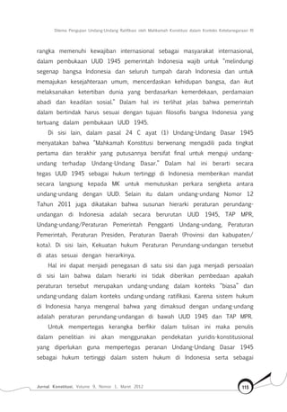 Dilema Pengujian Undang-Undang Ratifikasi oleh Mahkamah Konstitusi dalam Konteks Ketetanegaraan RI
Jurnal Konstitusi, Volume 9, Nomor 1, Maret 2012 115
rangka memenuhi kewajiban internasional sebagai masyarakat internasional,
dalam pembukaan UUD 1945 pemerintah Indonesia wajib untuk “melindungi
segenap bangsa Indonesia dan seluruh tumpah darah Indonesia dan untuk
memajukan kesejahteraan umum, mencerdaskan kehidupan bangsa, dan ikut
melaksanakan ketertiban dunia yang berdasarkan kemerdekaan, perdamaian
abadi dan keadilan sosial.” Dalam hal ini terlihat jelas bahwa pemerintah
dalam bertindak harus sesuai dengan tujuan filosofis bangsa Indonesia yang
tertuang dalam pembukaan UUD 1945.
Di sisi lain, dalam pasal 24 C ayat (1) Undang-Undang Dasar 1945
menyatakan bahwa “Mahkamah Konstitusi berwenang mengadili pada tingkat
pertama dan terakhir yang putusannya bersifat final untuk menguji undang-
undang terhadap Undang-Undang Dasar.” Dalam hal ini berarti secara
tegas UUD 1945 sebagai hukum tertinggi di Indonesia memberikan mandat
secara langsung kepada MK untuk memutuskan perkara sengketa antara
undang-undang dengan UUD. Selain itu dalam undang-undang Nomor 12
Tahun 2011 juga dikatakan bahwa susunan hierarki peraturan perundang-
undangan di Indonesia adalah secara berurutan UUD 1945, TAP MPR,
Undang-undang/Peraturan Pemerintah Pengganti Undang-undang, Peraturan
Pemerintah, Peraturan Presiden, Peraturan Daerah (Provinsi dan kabupaten/
kota). Di sisi lain, Kekuatan hukum Peraturan Perundang-undangan tersebut
di atas sesuai dengan hierarkinya.
Hal ini dapat menjadi penegasan di satu sisi dan juga menjadi persoalan
di sisi lain bahwa dalam hierarki ini tidak diberikan pembedaan apakah
peraturan tersebut merupakan undang-undang dalam konteks “biasa” dan
undang-undang dalam konteks undang-undang ratifikasi. Karena sistem hukum
di Indonesia hanya mengenal bahwa yang dimaksud dengan undang-undang
adalah peraturan perundang-undangan di bawah UUD 1945 dan TAP MPR.
Untuk mempertegas kerangka berfikir dalam tulisan ini maka penulis
dalam penelitian ini akan menggunakan pendekatan yuridis-konstitusional
yang diperlukan guna mempertegas peranan Undang-Undang Dasar 1945
sebagai hukum tertinggi dalam sistem hukum di Indonesia serta sebagai
 