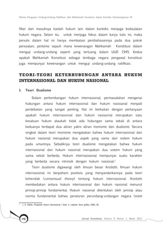 Dilema Pengujian Undang-Undang Ratifikasi oleh Mahkamah Konstitusi dalam Konteks Ketetanegaraan RI
Jurnal Konstitusi, Volume 9, Nomor 1, Maret 2012116
filter dari masuknya kaidah hukum lain dalam konteks menjaga kedaulatan
hukum negara. Selain itu, untuk menjaga fokus dalam karya tulis ini, maka
penulis dalam hal ini hanya membatasi pembahasannya pada dua pokok
persoalan; pertama sejauh mana kewenangan Mahkamah Konstitusi dalam
menguji undang-undang seperti yang tertuang dalam UUD 1945. Kedua
apakah Mahkamah Konstitusi sebagai lembaga negara pengawal konstitusi
juga mempunyai kewenangan untuk menguji undang-undang ratifikasi.
Teori-teori keterhubungan antara hukum
internasional dan hukum nasional
1.	 Teori Dualisme
Dalam perkembangan hukum internasional, permasalahan mengenai
hubungan antara hukum internasional dan hukum nasioanal menjadi
perdebatan yang sangat penting. Hal ini berkaitan dengan pertanyaan
apakah hukum internasional dan hukum nasiaonal merupakan satu
kesatuan hukum ataukah tidak ada hubungan sama sekali di antara
keduanya terdapat dua aliran yakni aliran monisme dan dualisme. Secara
singkat dalam teori monisme mengatakan bahwa hukum internasional dan
hukum nasional merupakan dua aspek yang sama dari sistem hukum
pada umumnya. Sebaliknya teori dualisme mengatakan bahwa hukum
internasional dan hukum nasional merupakan dua sistem hukum yang
sama sekali berbeda. Hukum internasiaonal mempunyai suatu karakter
yang berbeda secara intrinsik dengan hukum nasional.2
Teori dualisme digawangi oleh ilmuan besar Anzilotti. Ilmuan hukum
internasional ini berpaham positivis yang menyandarkannya pada teori
kehendak (consensual theory) tentang hukum internasional. Anzilotti
membedakan antara hukum internasional dan hukum nasional menurut
prinsip-prinsip fundamental. Hukum nasional ditentukan oleh prinsip atau
norma fundamental bahwa peraturan perundang-undangan negara (state
2	
J. G. Starke, Pengantar Hukum Internasional I, Edisi. X, (Jakarta: Sinar grafika, 2006), 96.
 