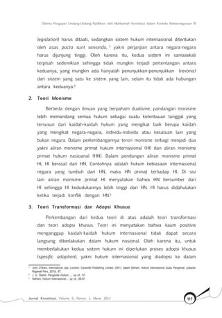 Dilema Pengujian Undang-Undang Ratifikasi oleh Mahkamah Konstitusi dalam Konteks Ketetanegaraan RI
Jurnal Konstitusi, Volume 9, Nomor 1, Maret 2012 117
legislation) harus ditaati, sedangkan sistem hukum internasional ditentukan
oleh asas pacta sunt servanda, 3
yakni perjanjian antara negara-negara
harus dijunjung tinggi. Oleh karena itu, kedua sistem ini samasekali
terpisah sedemikian sehingga tidak mungkin terjadi pertentangan antara
keduanya, yang mungkin ada hanyalah penunjukkan-penunjukkan (revonis)
dari sistem yang satu ke sistem yang lain, selain itu tidak ada hubungan
antara keduanya.4
2.	 Teori Monisme
Berbeda dengan ilmuan yang berpaham dualisme, pandangan monisme
lebih memandang semua hukum sebagai suatu ketentauan tunggal yang
tersusun dari kaidah-kaidah hukum yang mengikat baik berupa kaidah
yang mengikat negara-negara, individu-individu atau kesatuan lain yang
bukan negara. Dalam perkembangannya terori monisme terbagi menjadi dua
yakni aliran monisme primat hukum internasional (HI) dan aliran monisme
primat hukum nasioanal (HN). Dalam pendangan aliran monisme primat
HI, HI berasal dari HN. Contohnya adalah hukum kebiasaan internasional
negara yang tumbuh dari HN, maka HN primat terhadap HI. Di sisi
lain aliran monisme primat HI menyatakan bahwa HN bersumber dari
HI sehingga HI kedudukannya lebih tinggi dari HN. HI harus didahulukan
ketika terjadi konflik dengan HN.5
3.	 Teori Transformasi dan Adopsi Khusus
Perkembangan dari kedua teori di atas adalah teori transformasi
dan teori adopsi khusus. Teori ini menyatakan bahwa kaum positivis
menganggap kaidah-kaidah hukum internasional tidak dapat secara
langsung diberlakukan dalam hukum nasional. Oleh karena itu, untuk
memberlakukan kedua sistem hukum ini diperlukan proses adopsi khusus
(spesific adoption), yakni hukum internasional yang diadopsi ke dalam
3	
John O’Brein, International Law, (London: Cavendih Publishing Limited, 2001), dalam Sefriani, Hukum Internasional Suatu Pengantar, (Jakarta:
Rajawali Pers, 2010), 87.
4	
J. G. Starke, Pengantar Hukum ..., op cit., 97.
5	
Sefriani, Hukum Internasional..., op cit., 86-87.
 