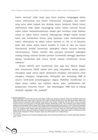 Dilema Pengujian Undang-Undang Ratifikasi oleh Mahkamah Konstitusi dalam Konteks Ketetanegaraan RI
Jurnal Konstitusi, Volume 9, Nomor 1, Maret 2012118
hukum nasional.6
Lebih lanjut para kaum positivis menganggap bahwa
hukum internasional dan hukum internasional merupakan dua sistem
yang sama sekali terpisah dan berbeda secara struktural. Sistem hukum
internasional tidak dapat menyinggung sistem hukum nasional kecuali
sistem hukum memperkenankannya melalui jalan konstitusi untuk diijinkan
masuk ke dalam hukum nasional. Hubungannya dengan traktat (treaty)
harus ada transformasi khusus yang tujuannya untuk mentransformasi
hukum internasional ke dalam hukum nasional ini. Hal ini di dasarkan
pada sifat kedua sistem hukum tersebut di mana di satu sisi hukum
internasional bersifat konsensual sedangkan hukum nasional bersifat
non-konsensual. Traktat memiliki sifat janji-janji (promises) sedangkan
undang-undang nasional bersifat perintah (commands) sehingga diperlukan
adanya transformasi baik secara formal maupun transformasi secara
substansi.7
Secara definitif, teori transformasi atau juga bisa dikenal dengan
teori transformasi efektif adalah teori yang menyatakan bahwa negara
merupakan pihak utama dalam pemenuhan kewajiban internasional untuk
mengakui, mengatur, menghormati, memajukan dan melindungi HAM di
seluruh sendi-sendi penyelenggaraan negara. Efektifitas transformasi ini
dapat diukur melalui dua indikator utama, yakni, pembentukan dan
pelaksanaan instrumen hukum dan kelembagaan HAM baik di bidang
eksekutif, legislatif dan yudikatif.8
6	
Bentuk pengadopsian ini secara nyata ada para model ratifikasi. Ratifikasi atau pengesahan perjanjian internasional merupakan tahapan yang
paling penting dalam treary making procces. Pada tahap inilah negara memberikan persetujuannya untuk diikat secara definitif. Dalam hal ini
ratifkkasi juga berarti menyerahkan sedikit kedaulatan negara kepada suatu perjanjian internasional. Lihat Boer Mauna, Hukum Internasional
Pengertian, Peranan dan Fungsi dalam Era Dinamika Global, (Bandung: Penerbit Alumni, 2005), 186. Di Indonesia contoh ratifikasi terhadap
perjanjian internasional adalah ratifikasi terhadap ICESCR dengan Undang-Undang Republik Indonesia Nomor 11 Tahun 2005 tentang Pengesahan
International Covenant On Economic, Social And Cultural Rights (Kovenan Internasional Tentang Hak-Hak Ekonomi, Sosial Dan Budaya). Dalam
Pasal 1 (2) menyatakan bahwa “Salinan naskah asli International Covenant on Economic, Social and Cultural Rights (Kovenan Internasional
tentang Hak-hak Ekonomi, Sosial dan Budaya) dan Declaration (Pernyataan) terhadap Pasal 1 dalam bahasa Inggris dan terjemahannya dalam
bahasa Indonesia sebagaimana terlampir, merupakan bagian yang tidak terpisahkan dari Undang-Undang ini.”
7	
Ibid., 101-102.
8	
H. Jaka Triyana, Pengantar Hukum Internasional,(Yogyakarta: Bagian Hukum Internasional Fakultas Hukum Universitas Gadjah Mada Yogyakarta,
2010), 118-119.
 