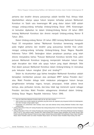 Dilema Pengujian Undang-Undang Ratifikasi oleh Mahkamah Konstitusi dalam Konteks Ketetanegaraan RI
Jurnal Konstitusi, Volume 9, Nomor 1, Maret 2012 121
pertama dan terakhir dimana putusannya adalah bersifat final. Artinya tidak
diperbolehkan adanya upaya hukum lanjutan terhadap putusan Mahkamah
Konstitusi ini. Salah satu kewenangan MK yang diatur dalam UUD adalah
menguji undang-undang terhadap Undang-Undang Dasar 1945. Kewenangan
ini kemudian dijabarkan ke dalam Undang-Undang Nomor 24 tahun 2003
tentang Mahkamah Konstitusi dan direvisi menjadi Undang-undang Nomor 8
Tahun 2011.
Dalam Undang-undang Nomor 24 tahun 2003 tentang Mahkamah Konstitusi
Pasal 10 menyatakan bahwa “Mahkamah Konstitusi berwenang mengadili
pada tingkat pertama dan terakhir yang putusannya bersifat final untuk:
menguji undang-undang terhadap Undang-Undang Dasar Negara Republik
Indonesia Tahun 1945. Sedangkan dalam penjelasan pasalnya yang telah
direvisi menyatakna bahwa “Putusan Mahkamah Konstitusi bersifat final, yakni
putusan Mahkamah Konstitusi langsung memperoleh kekuatan hukum tetap
sejak diucapkan dan tidak ada upaya hukum yang dapat ditempuh. Sifat
final dalam putusan Mahkamah Konstitusi dalam Undang-Undang ini mencakup
pula kekuatan hukum mengikat (final and binding)”19
Selain itu dicantumkan juga bahwa kewajiban Mahkamah Konstitusi adalah
berwajiban memberikan putusan atas pendapat DPR20
bahwa Presiden dan/
atau Wakil Presiden diduga telah melakukan pelanggaran hukum berupa
pengkhianatan terhadap negara, korupsi, penyuapan, tindak pidana berat
lainnya, atau perbuatan tercela, dan/atau tidak lagi memenuhi syarat sebagai
Presiden dan/atau Wakil Presiden sebagaimana dimaksud dalam Undang-
Undang Dasar Negara Republik Indonesia Tahun 1945.
	 (4) 	
Ketua dan Wakil Ketua Mahkamah Konstitusi dipilih dari dan oleh hakim konstitusi.
	 (5) 	
Hakim konstitusi harus memiliki integritas dan kepribadian yang tidak tercela, adil, negarawan yang menguasai konstitusi dan ketatanegaraan,
serta tidak merangkap sebagai pejabat negara.
	 (6)	
Pengangkatan dan pemberhentian hakim konstitusi, hukum acara serta ketentuan lainnya tentang Mahkamah Konstitusi diatur dengan
undang-undang.
19	
Undang-undang Nomor 8 Tahun 2011 tentang Perubahan Atas Undang-Undang Nomor 24 Tahun 2003 tentang Mahkamah Konstitusi Penjelasan
Pasal 10 ayat (1).
20	
Undang-undang Nomor 8 Tahun 2011 tentang Perubahan Atas Undang-Undang Nomor 24 Tahun 2003 tentang Mahkamah Konstitusi Penjelasan
Pasal 10 ayat (2) “Yang dimaksud dengan “pendapat DPR” adalah pendapat DPR mengenai dugaan pelanggaran oleh Presiden dan/atau Wakil
Presiden yang diambil dalam Keputusan Paripurna sesuai dengan Undang-Undang tentang Majelis Permusyawaratan Rakyat, Dewan Perwakilan
Rakyat, Dewan Perwakilan Daerah dan Dewan Perwakilan Rakyat Daerah, dan Peraturan Dewan Perwakilan Rakyat tentang Tata Tertib.”
 