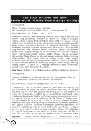 Kata Kunci bersumber dari artikel Lembar abstrak ini boleh dikopi tanpa ijin dan biaya
Jurnal Konstitusi, Volume 9, Nomor 1, Maret 2012xii
Kata Kunci bersumber dari artikel
Lembar abstrak ini boleh dikopi tanpa ijin dan biaya
Nurhidayatuloh
Dilema Pengujian Undang-Undang Ratifikasi
oleh Mahkamah Konstitusi dalam Konteks Ketetanegaraan RI
Jurnal Konstitusi Vol. 9 No. 1 hlm. 113-134
Mahkamah Konstitusi (MK) berwenang mengadili pada tingkat pertama dan
terakhir yang putusannya bersifat final dalam hal pengujian pengujian
undang-undang terhadap Undang-Undang Dasar 1945. Keberadaan undang-
undang yang meratifikasi perjanjian internasional menjadi persoalan tersendiri
dalam sistem penegakkan konstitusi di Indonesia. Keterikatan (binding)
pemerintah terhadap perjanjian internasional dilakukan atas dasar ratifikasi
yang dilakukan oleh parlemen (Dewan Perwakilan Rakyat) dan Presiden
dalam bentuk “undang-undang”. Hal ini dikarenakan Indonesia baru mengakui
hukum internasional setelah adanya adopsi khusus tehadap perjanjian
internasional. Adopsi khusus ini dibentuk dengan peraturan hukum setingkat
undang-undang. Oleh karena berbentuk undang-undang, maka menjadi
persoalan tersendiri apakah undang-undang ratifikasi ini dapat dikategorikan
ke dalam hierarkis peraturan perundang-undangan sesuai dengan Undang-
Undang Nomor 12 Tahun 2011, sehingga berimplikasi pada dilakukannya
judicial review oleh Mahkamah Konstitusi.
Kata Kunci: Judicial review, Undang-undang ratifikasi, Mahkamah Konstitusi.
Nurhidayatuloh
Dilemma of Reviewing Ratification Act by the Constitutional Court in
the Constitutional System of the Republic of Indonesia
The Indonesian Journal of Constitutional Law Vol. 9 No. 1
Constitutional Court is an state institution given with the authority, by
the constitution, to review act toward constitution, UUD 1945, in the first
and final level of which the decision has binding power. The existence of
ratification act becomes a problem to the constitutional enforcement system
in Indonesia. Goverment’s binding to the international conventions/agreements
are given on the grounds of ratification by The House of Representatives
and the President in the form of act. This is because Indonesia recognizes
intenational laws after the adoption of the international coventions/agreements.
This “special adoption” regarding international coventions/agreements are
formed by national law with the same level as the act. Because of taking
the form of an act, it is then becomes a problem whether this ratification
act can be categorized in the hierarchy of laws based on Law No. 12
Year 2011 and thus can be judicially reviewed by the Constitutional Court.
Keyword: Judicial review, Ratification Act, Constitutional Court
 
