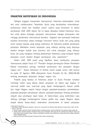 Dilema Pengujian Undang-Undang Ratifikasi oleh Mahkamah Konstitusi dalam Konteks Ketetanegaraan RI
Jurnal Konstitusi, Volume 9, Nomor 1, Maret 2012122
Praktek Ratifikasi di Indonesia
Sebagai anggota masyarakat internasional, Indonesia berkewajiban untuk
ikut serta melaksanakan “ketertiban dunia yang berdasarkan kemerdekaan,
perdamaian abadi dan keadilan sosial” seperti yang tercantum di dalam
pembukaan UUD 1945. Dalam hal ini dapat dikatakan bahwa Indonesia harus
ikut andil dalam berbagai perjanjian internasional sebagai perwujudan dari
menjaga perdamaian internasional tersebut. Kegiatan dan partisipasi Indonesia
tersebut dirumuskan dalam berbagai instrumen hukum mulai dari yang paling
resmi sampai kepada yang paling sederhana. Di Indonesia praktek pembuatan
perjanjian dibedakan antara perjanjian yang sifatnya penting yang biasanya
disebut dengan traktat atau konvensi dan untuk perjanjian yang sifatnya
biasa ata yang mengatur tentang pelaksanaan ketentuan yang terdapat dalam
perjanjian umum disebut dengan persetujuan atau agreement.21
Dalam UUD 1945 pasal yang dijadikan dasar pembuatan perjanjian
internasional adalah Pasal 1122
“Presiden dengan persetujuan Dewan Perwakilan
Rakyat menyatakan perang, membuat perdamaian dan perjanjian dengan
negara lain.” Dalam ketentuan ini terlihat masih sangat umum, oleh karena
itu pada 22 Agustus 1960 dikeluarkan Surat Presiden R.I No. 2826/HK/60
tentang pembuatan perjanjian dengan negara lain.
Praktek yang berlaku di Indonesia dalam isi Surat Presiden tersebut
membagi materi yang dibuat dalam perjanjian ke dalam tiga bagian: 1)
soal-soal politik atau soal-soal yang dapat mempengaruhi haluan politik
luar negeri Negara seperti halnya dengan perjanjian-perjanjian persahabatan,
perjanjian-perjanjian persekutuan (aliansi), perjanjian-perjanjian tentang perubahan
wilayah atau penetapan tapal batas. 2) ikatan-ikatan yang sedemikian rupa
sifatnya sehingga mempengaruhi haluan politik luar negari Negara; dapat
terjadi bahwa ikatan-ikatan sedemikian dicantumkan di dalam perjanjian
21	
Boer Mauna, Hukum Internasional Pengertian, Peranan dan Fungsi dalam Era Dinamika Global, (Bandung: Penerbit Alumni, 2005), 162-163.
22	
Pasal 11 UUD 1945:
	 a.	 Presiden dengan persetujuan Dewan Perwakilan Rakyat menyatakan perang, membuat perdamaian dan perjanjian dengan negara lain.
	 b.	 Presiden dalam membuat perjanjian internasional lainnya yang menimbulkan akibat yang luas dan mendasar bagi kehidupan rakyat yang
terkait dengan beban keuangan negara, dan/atau mengharuskan perubahan atau pembentukan undang-undang harus dengan persetujuan
Dewan Perwakilan Rakyat.
	 c.	 Ketentuan lebih lanjut tentang perjanjian internasional diatur dengan undang-undang.
 