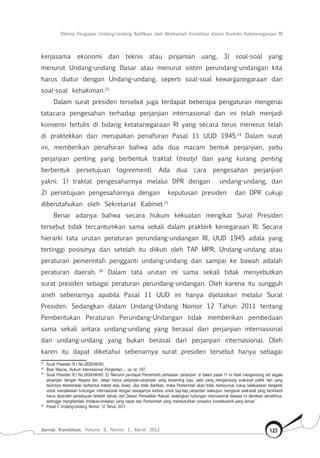 Dilema Pengujian Undang-Undang Ratifikasi oleh Mahkamah Konstitusi dalam Konteks Ketetanegaraan RI
Jurnal Konstitusi, Volume 9, Nomor 1, Maret 2012 123
kerjasama ekonomi dan teknis atau pinjaman uang, 3) soal-soal yang
menurut Undang-undang Dasar atau menurut sistim perundang-undangan kita
harus diatur dengan Undang-undang, seperti soal-soal kewarganegaraan dan
soal-soal kehakiman.23
Dalam surat presiden tersebut juga terdapat beberapa pengaturan mengenai
tatacara pengesahan terhadap perjanjian internasional dan ini telah menjadi
konvensi tertulis di bidang ketatanegaraan RI yang secara terus menerus telah
di praktekkan dan merupakan penafsiran Pasal 11 UUD 1945.24
Dalam surat
ini, memberikan penafsiran bahwa ada dua macam bentuk perjanjian, yaitu
perjanjian penting yang berbentuk traktat (treaty) dan yang kurang penting
berbentuk persetujuan (agreement). Ada dua cara pengesahan perjanjian
yakni: 1) traktat pengesahannya melalui DPR dengan undang-undang, dan
2) persetujuan pengesahannya dengan keputusan presiden dan DPR cukup
diberutahukan oleh Sekretariat Kabinet.25
Benar adanya bahwa secara hukum kekuatan mengikat Surat Presiden
tersebut tidak tercantumkan sama sekali dalam prakterk kenegaraan RI. Secara
hierarki tata urutan peraturan perundang-undangan RI, UUD 1945 adala yang
tertinggi posisinya dan setelah itu diikuti oleh TAP MPR, Undang-undang atau
peraturan pemerintah pengganti undang-undang dan sampai ke bawah adalah
peraturan daerah. 26
Dalam tata urutan ini sama sekali tidak menyebutkan
surat presiden sebagai peraturan perundang-undangan. Oleh karena itu sungguh
aneh sebenarnya apabila Pasal 11 UUD ini hanya dijelaskan melalui Surat
Presiden. Sedangkan dalam Undang-Undang Nomor 12 Tahun 2011 tentang
Pembentukan Peraturan Perundang-Undangan tidak memberikan pembedaan
sama sekali antara undang-undang yang berasal dari perjanjian internasional
dan undang-undang yang bukan berasal dari perjanjian internasional. Oleh
karen itu dapat diketahui sebenarnya surat presiden tersebut hanya sebagai
23	
Surat Presiden R.I No.2826/HK/60.
24	
Boer Mauna, Hukum Internasional Pengertian..., op cit, 167.
25	
Surat Presiden R.I No.2826/HK/60: 2) “Menurut pendapat Pemerintah perkataan ‘perjanjian’ di dalam pasal 11 ini tidak mengandung arti segala
perjanjian dengan Negara lain, tetapi hanya perjanjian-perjanjian yang terpenting saja, yaitu yang mengandung soal-soal politik dan yang
lazimnya dikehendaki berbentuk traktat atau treaty. Jika tidak diartikan, maka Pemerintah akan tidak mempunyai cukup keleluasaan bergerak
untuk menjalankan hubungan internasional dengan sewajarnya karena untuk tiap-tiap perjanjian walaupun mengenai soal-soal yang kecil-kecil
harus diperoleh persetujuan terlebih dahulu dari Dewan Perwakilan Rakyat, sedangkan hubungan internasional dewasa ini demikian sensitifnya,
sehingga menghendaki tindakan-tindakan yang cepat dari Pemerintah yang membutuhkan prosedur konstitusionil yang lancar.”
26	
Pasal 7 Undang-Undang Nomor 12 Tahun 2011.
 