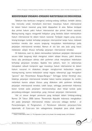 Dilema Pengujian Undang-Undang Ratifikasi oleh Mahkamah Konstitusi dalam Konteks Ketetanegaraan RI
Jurnal Konstitusi, Volume 9, Nomor 1, Maret 2012 125
Kedudukan Undang-undang ratifikasi di Indonesia
Sebelum kita berbicara mengenai undang-undang ratifikasi, terlebih dahulu
kita mencoba untuk memahami teori-teori masuknya hukum internasional
ke dalam hukum nasional yang telah dipaparkan di atas. Bahwa terdapat
dua primat hukum yakni hukum internasional dan primat hukum nasional.
Masing-masing negara mengambil kebijakan yang berbeda dalam memasukkan
hukum internasional ke dalam hukum nasional. Terdapat negara yang secara
terang-terangan tunduk terhadap perjanjian internasional tanpa harus melewati
konstitusi mereka dan secara langsung menyatakan keterikatannya pada
perjanjian internasional tersebut. Namun di sisi lain ada pula yang harus
melakukan adopsi khusus terhadap perjanjian internasional tersebut.
Di Indonesia, saat ini, dalam memasukkan ketentuan perjanjian internasional
secara tidak langsung telah menganut sistem adopsi khusus, yakni dimana
harus ada persetujuan dahulu oleh parlemen untuk menyatakan keterikatan
terhadap perjanjian tersebut. Apabila kita pahami, teori ini sebenarnya
merupakan sebuah kompromi agar masuknya hukum internasional ke dalam
hukum nasional ini dilakukan dengan menghormati kedaulatan negara
masing-masing, karena kedaulatan setiap negara sebenarnya juga merupakan
“garansi” dari Perserikatan Bangsa-Bangsa.31
Sehingga terikat (binding) atau
tidaknya perjanjian internasional tersebut bukan karena perjanjian itu sendiri,
melainkan karena adopsi khusus yang dilakukan oleh parlemen terhadap
perjanjian internasional tersebut. Lebih lanjut, sehingga pemerintah Indonesia
bukan tunduk pada perjanjian internasionalnya akan tetapi tunduk pada
perundang-undangan nasionalnya yang memuat perjanjian internasional.
Hal ini sesuai dengan peraturan yang terdapat dalam Undang-undang
Nomor 24 Tahun 2000 bahwa “Pemerintah Republik Indonesia mengikatkan
diri pada perjanjian internasional melalui cara-cara sebagai berikut : a)
Penandatangan; b) Pengesahan; c) Pertukaran dokumen perjanjian/nota
diplomatik; d) Cara-cara lain sebagaimana disepakati para pihak dalam
31	
Charter of United Nations, Article 2 (1) “The Organization is based on the principle of the sovereign equality of all its Members.”
 