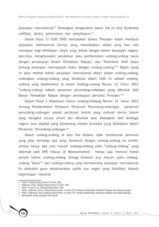 Dilema Pengujian Undang-Undang Ratifikasi oleh Mahkamah Konstitusi dalam Konteks Ketetanegaraan RI
Jurnal Konstitusi, Volume 9, Nomor 1, Maret 2012126
perjanjian internasional.32
Sedangkan pengesahan dalam hal ini bisa berbentuk
ratifikasi, aksesi, penerimaan dan penyetujuan.33
Dalam Pasal 11 UUD 1945 menyatakan bahwa “Presiden dalam membuat
perjanjian internasional lainnya yang menimbulkan akibat yang luas dan
mendasar bagi kehidupan rakyat yang terkait dengan beban keuangan negara,
dan/atau mengharuskan perubahan atau pembentukan undang-undang harus
dengan persetujuan Dewan Perwakilan Rakyat,”  dan “Ketentuan lebih lanjut
tentang perjanjian internasional diatur dengan undang-undang.”34
Dalam pasal
ini jelas terlihat bahwa perjanjian internasional diatur dalam undang-undang,
sedangkan undang-undang yang dimaksud dalam UUD ini adalah undang-
undang yang didefinisikan di dalam Undang-undang Nomor 12 Tahun 2011
“undang-undang adalah peraturan perundang-undangan yang dibentuk oleh
Dewan Perwakilan Rakyat dengan persetujuan bersama Presiden.”35
Dalam Pasal 1 Ketentuan Umum Undang-Undang Nomor 12 Tahun 2011
tentang Pemberntukan Peraturan Peraturan Perundang-undangan, peraturan
perundang-undangan adalah peraturan tertulis yang memuat norma hukum
yang mengikat secara umum dan dibentuk atau ditetapkan oleh lembaga
negara atau pejabat yang berwenang melalui prosedur yang ditetapkan dalam
Peraturan Perundang-undangan.36
Dalam undang-undang di atas kita ketahui tidak memberikan perincian
yang jelas terhadap apa yang dimaksud dengan undang-undang itu sendiri,
artinya hanya ada satu macam undang-undang yaitu “undang-undang” yang
dibentuk oleh DPR (House of Representative). Hanya saja menurut hemat
penulis bahwa undang-undang terbagi kedalam dua macam yakni undang-
undang “biasa”37
dan undang-undang yang bermaterikan perjanjian internasional.
Ini dilakukan guna melaksanakan politik luar negeri yang diabdikan kepada
kepentingan nasional.
32	
Pasal 3 Undang-undang Nomor 24 Tahun 2000.
33	
Ketentuan Umum Undang-undang Nomor 24 Tahun 2000
34	
Pasal 11 ayat (2) (3) Undang-Undang Dasar 1945.
35	
Pasal 1 Ketentuan Umum Undang-Undang Nomor 12 Tahun 2011 tentang Pemberntukan Peraturan Peraturan Perundang-undangan.
36	
Pasal 1 Ketentuan Umum Undang-Undang Nomor 12 Tahun 2011 tentang Pemberntukan Peraturan Peraturan Perundang-undangan.
37	
Bermaterikan bukan perjanjian internasional.
 
