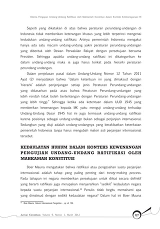 Dilema Pengujian Undang-Undang Ratifikasi oleh Mahkamah Konstitusi dalam Konteks Ketetanegaraan RI
Jurnal Konstitusi, Volume 9, Nomor 1, Maret 2012 127
Seperti yang dikatakan di atas bahwa peraturan perundang-undangan di
Indonesia tidak memberikan keterangan khusus yang lebih terperinci mengenai
kedudukan undang-undang ratifikasi. Artinya pemerintah Indonesia mengakui
hanya ada satu macam undang-undang yakni peraturan perundang-undangan
yang dibentuk oleh Dewan Perwakilan Rakyat dengan persetujuan bersama
Presiden. Sehingga apabila undang-undang ratifikasi ini dikategorikan ke
dalam undang-undang maka ia juga harus terikat pada hierarki peraturan
perundang-undangan.
Dalam penjelasan pasal dalam Undang-Undang Nomor 12 Tahun 2011
Ayat (2) menyatakan bahwa “dalam ketentuan ini yang dimaksud dengan
‘hierarki’ adalah penjenjangan setiap jenis Peraturan Perundang-undangan
yang didasarkan pada asas bahwa Peraturan Perundang-undangan yang
lebih rendah tidak boleh bertentangan dengan Peraturan Perundang-undangan
yang lebih tinggi.” Sehingga ketika ada ketentuan dalam UUD 1945 yang
memberikan kewenangan kepada MK yaitu menguji undang-undang terhadap
Undang-Undang Dasar 1945 hal ini juga termasuk undang-undang ratifikasi
karena posisinya sebagai undang-undagn bukan sebagai perjanjian internasional.
Sedangkan yang diuji adalah undang-undangnya yang berakibatkan keterikatan
pemerintah Indonesia tanpa harus mengubah materi asli perjanjian internasional
tersebut.
Kedaulatan hukum dalam Konteks Kewenangan
pengujian Undang-Undang Ratifikasi oleh
Mahkamah Konstitusi
Boer Mauna mengatakan bahwa ratifikasi atau pengesahan suatu perjanjian
internasional adalah tahap yang paling penting dari treaty-making process.
Pada tahapan ini negara memberikan persetujuan untuk diikat secara definitif
yang berarti ratifikasi juga merupakan menyerahkan “sedikit” kedaulatan negara
kepada suatu perjanjian internasional.38
Penulis tidak begitu memahami apa
yang dimaksud dengan sedikit kedaulatan negara? Dalam hal ini Boer Mauna
38	
Boer Mauna, Hukum Internasional Pengertian..., op cit, 186.
 