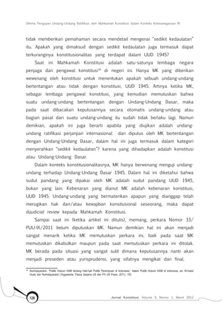 Dilema Pengujian Undang-Undang Ratifikasi oleh Mahkamah Konstitusi dalam Konteks Ketetanegaraan RI
Jurnal Konstitusi, Volume 9, Nomor 1, Maret 2012128
tidak memberikan pemahaman secara mendetail mengenai “sedikit kedaulatan”
itu. Apakah yang dimaksud dengan sedikit kedaulatan juga termasuk dapat
terkuranginya konstitusionalitas yang terdapat dalam UUD 1945?
Saat ini Mahkamah Konstitusi adalah satu-satunya lembaga negara
penjaga dan pengawal konstitusi39
di negeri ini. Hanya MK yang diberikan
wewenang oleh konstitusi untuk menentukan apakah sebuah undang-undang
bertentangan atau tidak dengan konstitusi, UUD 1945. Artinya ketika MK,
sebagai lembaga pengawal konstitusi, yang kemudian memutuskan bahwa
suatu undang-undang bertentangan dengan Undang-Undang Dasar, maka
pada saat dibacakan keputusannya secara otomatis undang-undang atau
bagian pasal dari suatu undang-undang itu sudah tidak berlaku lagi. Namun
demikian, apakah ini juga berarti apabila yang diujikan adalah undang-
undang ratifikasi perjanjian internasional dan diputus oleh MK bertentangan
dengan Undang-Undang Dasar, dalam hal ini juga termasuk dalam kategori
menyerahkan “sedikit kedaulatan”? karena yang dihadapkan adalah konstitusi
atau Undang-Undang Dasar.
Dalam konteks konstitusionalitasnya, MK hanya berwenang menguji undang-
undang terhadap Undang-Undang Dasar 1945. Dalam hal ini diketahui bahwa
sudut pandang yang dipakai oleh MK adalah sudut pandang UUD 1945,
bukan yang lain. Kebenaran yang dianut MK adalah kebenaran konstitusi,
UUD 1945. Undang-undang yang bermaterikan apapun yang dianggap telah
merugikan hak dan/atau kewajiban konsitusional seseorang, maka dapat
dijudicial review kepada Mahkamah Konstitusi.
Sampai saat ini (ketika artikel ini ditulis), memang, perkara Nomor 33/
PUU-IX/2011 belum diputuskan MK. Namun demikian hal ini akan menjadi
sangat menarik ketika MK memutuskan perkara ini, baik pada saat MK
memutuskan dikabulkan maupun pada saat memutuskan perkara ini ditolak.
MK berada pada situasi yang sangat sulit dimana keputusannya nanti akan
menjadi preseden atau yurisprudensi, yang sifatnya mengikat dan final.
39	
Nurhidayatuloh, “Politik Hukum HAM tentang Hak-hak Politik Perempuan di Indonesia,” dalam Politik Hukum HAM di Indonesia, ed. Ni’matul
Huda dan Nurhidayatuloh (Yogyakarta: Pasca Sarjana UII dan FH UII Press, 2011), 103.
 