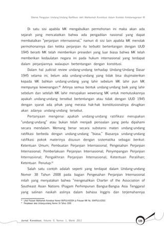 Dilema Pengujian Undang-Undang Ratifikasi oleh Mahkamah Konstitusi dalam Konteks Ketetanegaraan RI
Jurnal Konstitusi, Volume 9, Nomor 1, Maret 2012 129
Di satu sisi apabila MK mengabulkan permohonan ini maka akan ada
sejarah yang mencatatkan bahwa ada pengadilan nasional yang dapat
membatalkan “perjanjian internasional,” namun di sisi lain apabila MK menolak
permohonannya dan ketika perjanjian itu terbukti bertentangan dengan UUD
1945 berarti MK telah memberikan preseden yang luar biasa bahwa MK telah
memberikan kedaulatan negara ini pada hukum internasional yang terdapat
dalam perjanjiannya walaupun bertentangan dengan konstitusi.
Dalam hal judicial review undang-undang terhadap Undang-Undang Dasar
1945 selama ini, belum ada undang-undang yang tidak bisa diujimaterikan
kepada MK bahkan undang-undang yang lahir sebelum MK lahir pun MK
mempunyai kewenangan.40
Artinya semua bentuk undang-undang baik yang lahir
sebelum dan setelah MK lahir merupakan wewenang MK untuk memutuskannya
apakah undang-undang tersebut bertentangan atau tidak dengan UUD 1945
dengan syarat ada pihak yang merasa hak-hak konstitusionalnya dirugikan
akan adanya undang-undang tersebut.
Pertanyaan mengenai apakah undang-undang ratifikasi merupakan
“undang-undang” atau bukan telah menjadi persoalan yang perlu dipahami
secara mendalam. Memang benar secara substansi materi undang-undang
ratifikasi berbeda dengan undang-undang “biasa.” Biasanya undang-undang
ratifikasi pokok materinya disusun dengan sistematika sebagai berikut:
Ketentuan Umum; Pembuatan Perjanjian Internasional; Pengesahan Perjanjian
Internasional; Pemberlakuan Perjanjian Internasional; Penyimpangan Perjanjian
Internasional; Pengakhiran Perjanjian Internasional; Ketentuan Peralihan;
Ketentuan Penutup.41
Salah satu contoh adalah seperti yang terdapat dalam Undang-undang
Nomor 38 Tahun 2008 pada bagian Pengesahan Perjanjian Internasional
inilah yang menyatakan bahwa “mengesahkan Charter of the Association of
Southeast Asian Nations (Piagam Perhimpunan Bangsa-Bangsa Asia Tenggara)
yang salinan naskah aslinya dalam bahasa Inggris dan terjemahannya
40	
Lihat Putusan Mahkamah Konstitusi Nomor 66/PUU-II/2004 jo Putusan MK No. 004/PUU-I/2003.
41	
Penjelasan atas Undang-undang Nomor 24 Tahun 2000
 