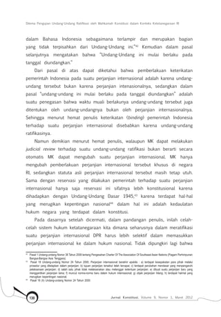 Dilema Pengujian Undang-Undang Ratifikasi oleh Mahkamah Konstitusi dalam Konteks Ketetanegaraan RI
Jurnal Konstitusi, Volume 9, Nomor 1, Maret 2012130
dalam Bahasa Indonesia sebagaimana terlampir dan merupakan bagian
yang tidak terpisahkan dari Undang-Undang ini.”42
Kemudian dalam pasal
selanjutnya mengatakan bahwa “Undang-Undang ini mulai berlaku pada
tanggal diundangkan.”
Dari pasal di atas dapat diketahui bahwa pemberlakuan keterikatan
pemerintah Indonesia pada suatu perjanjian internasional adalah karena undang-
undang tersebut bukan karena perjanjian intenasionalnya, sedangkan dalam
pasal “undang-undang ini mulai berlaku pada tanggal diundangkan” adalah
suatu penegasan bahwa waktu muali berlakunya undang-undang tersebut juga
ditentukan oleh undang-undangnya bukan oleh perjanjian internasionalnya.
Sehingga menurut hemat penulis keterikatan (binding) pemerintah Indonesia
terhadap suatu perjanjian internasional disebabkan karena undang-undang
ratifikasinya.
Namun demikian menurut hemat penulis, walaupun MK dapat melakukan
judicial review terhadap suatu undang-undang ratifikasi bukan berarti secara
otomatis MK dapat mengubah suatu perjanjian internasional. MK hanya
mengubah pemberlakuan perjanjian internasional tersebut khusus di negara
RI, sedangkan statuta asli perjanjian internasional tersebut masih tetap utuh.
Sama dengan reservasi yang dilakukan pemerintah terhadap suatu perjanjian
internasional hanya saja reservasi ini sifatnya lebih konstitusional karena
dihadapkan dengan Undang-Undang Dasar 1945,43
karena terdapat hal-hal
yang merugikan kepentingan nasional44
dalam hal ini adalah kedaulatan
hukum negara yang terdapat dalam konstitusi.
Pada dasarnya setelah dicermati, dalam pandangan penulis, inilah celah-
celah sistem hukum ketatanegaraan kita dimana seharusnya dalam meratifikasi
suatu perjanjian internasional DPR harus lebih selektif dalam memasukkan
perjanjian internasional ke dalam hukum nasional. Tidak dipungkiri lagi bahwa
42	
Pasal 1 Undang-undang Nomor 38 Tahun 2008 tentang Pengesahan Charter Of The Association Of Southeast Asian Nations (Piagam Perhimpunan
Bangsa-Bangsa Asia Tenggara).
43	
Pasal 18 Undang-undang Nomor 24 Tahun 2000, Perjanjian internasional berakhir apabila : a) terdapat kesepakatan para pihak melalui
prosedur yang ditetapkan dalam perjanjian; b) tujuan perjanjian tersebut telah tercapai; c) terdapat perubahan mendasar yang menpengaruhi
pelaksanaan perjanjian; d) salah satu pihak tidak melaksanakan atau melanggar ketentuan perjanjian; e) dibuat suatu perjanjian baru yang
menggantikan perjanjian lama; f) muncul norma-norma baru dalam hukum internasional; g) objek perjanjian hilang; h) terdapat hal-hal yang
merugikan kepentingan nasional.
44	
Pasal 18 (h) Undang-undang Nomor 24 Tahun 2000.
 