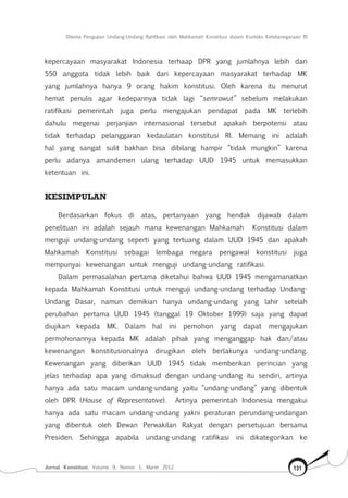 Dilema Pengujian Undang-Undang Ratifikasi oleh Mahkamah Konstitusi dalam Konteks Ketetanegaraan RI
Jurnal Konstitusi, Volume 9, Nomor 1, Maret 2012 131
kepercayaan masyarakat Indonesia terhaap DPR yang jumlahnya lebih dari
550 anggota tidak lebih baik dari kepercayaan masyarakat terhadap MK
yang jumlahnya hanya 9 orang hakim konstitusi. Oleh karena itu menurut
hemat penulis agar kedepannya tidak lagi “semrawut” sebelum melakukan
ratifikasi pemerintah juga perlu mengajukan pendapat pada MK terlebih
dahulu megenai perjanjian internasional tersebut apakah berpotensi atau
tidak terhadap pelanggaran kedaulatan konstitusi RI. Memang ini adalah
hal yang sangat sulit bakhan bisa dibilang hampir “tidak mungkin” karena
perlu adanya amandemen ulang terhadap UUD 1945 untuk memasukkan
ketentuan ini.
Kesimpulan
Berdasarkan fokus di atas, pertanyaan yang hendak dijawab dalam
penelituan ini adalah sejauh mana kewenangan Mahkamah Konstitusi dalam
menguji undang-undang seperti yang tertuang dalam UUD 1945 dan apakah
Mahkamah Konstitusi sebagai lembaga negara pengawal konstitusi juga
mempunyai kewenangan untuk menguji undang-undang ratifikasi.
Dalam permasalahan pertama diketahui bahwa UUD 1945 mengamanatkan
kepada Mahkamah Konstitusi untuk menguji undang-undang terhadap Undang-
Undang Dasar, namun demikian hanya undang-undang yang lahir setelah
perubahan pertama UUD 1945 (tanggal 19 Oktober 1999) saja yang dapat
diujikan kepada MK. Dalam hal ini pemohon yang dapat mengajukan
permohonannya kepada MK adalah pihak yang menganggap hak dan/atau
kewenangan konstitusionalnya dirugikan oleh berlakunya undang-undang.
Kewenangan yang diberikan UUD 1945 tidak memberikan perincian yang
jelas terhadap apa yang dimaksud dengan undang-undang itu sendiri, artinya
hanya ada satu macam undang-undang yaitu “undang-undang” yang dibentuk
oleh DPR (House of Representative). Artinya pemerintah Indonesia mengakui
hanya ada satu macam undang-undang yakni peraturan perundang-undangan
yang dibentuk oleh Dewan Perwakilan Rakyat dengan persetujuan bersama
Presiden. Sehingga apabila undang-undang ratifikasi ini dikategorikan ke
 