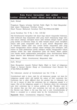 Kata Kunci bersumber dari artikel Lembar abstrak ini boleh dikopi tanpa ijin dan biaya
Jurnal Konstitusi, Volume 9, Nomor 1, Maret 2012 xiii
Kata Kunci bersumber dari artikel
Lembar abstrak ini boleh dikopi tanpa ijin dan biaya
Zazili, Ahmad
Pengakuan Negara terhadap Hak-Hak Politik (Right To Vote) Masyarakat
Adat dalam Pelaksanaan Pemilihan Umum
(Studi Putusan Mahkamah Konstitusi No.47-81/PHPU.A-VII/2009)
Jurnal Konstitusi Vol. 9 No. 1 hlm. 135-162
Hak Konstitusional merupakan hak dasar bagi seluruh masyarakat Indonesia,
tidak terkecuali bagi masyarakat adat yang masih menjunjung tinggi nilai-
nilai hukum adatnya. Seringkali hukum adat berbeda dengan hukum positif
yang berlaku di Indonesia tetapi itu tidak menjadi alasan untuk menafikan
hukum adat pada masyarakat adat di suatu daerah. Masyarakat adat
di Yahukimo adalah salah satu contoh bentuk masyarakat adat yang
masih menggunakan hukum adatnya dalam berbagai pola kehidupan, oleh
karena itu pada pelaksanaan pemilu sekalipun mereka menggunakan hukum
adatnya sendiri dan tidak berpedoman pada UU Pemilu. Noken adalah
cara mereka dalam melaksanakan pemungutan suara. Konstitusional Noken
dapat diterima oleh Mahkamah Konstitusi sebagai suatu nilai budaya.
Kata Kunci : Noken, Konstitusional, Masyarakat Adat
Zazili, Ahmad
State Recognition towards Political Rights (Right to Vote) of Indigenous
People in General Election (Study on Constitutional Court Decision No.
47-81/PHPU.A-VII/2009)
The Indonesian Journal of Constitutional Law Vol. 9 No. 1
Constitutional right is basic right for all Indonesian people, not least for
indigenous people which still uphold the values of their customary law.
Customary law is often different from the positive law in Indonesia, but
it’s not a reason to deny the customary law on indigenous people in a
region. One of the Indigenous people is in Yahukimo where the community
uses their customary law in various patterns of life. Therefore, even in
the election they use their own customary law and are not guided by
the Election Law. Noken is the way they cast a vote. Constitutionality of
Noken is accepted as a cultural value by the Constitutional Court...
Keywords: Noken, Constitutional, Indigenous Peoples.
 