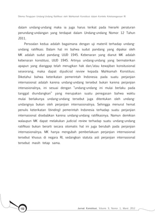 Dilema Pengujian Undang-Undang Ratifikasi oleh Mahkamah Konstitusi dalam Konteks Ketetanegaraan RI
Jurnal Konstitusi, Volume 9, Nomor 1, Maret 2012132
dalam undang-undang maka ia juga harus terikat pada hierarki peraturan
perundang-undangan yang terdapat dalam Undang-undang Nomor 12 Tahun
2011.
Persoalan kedua adalah bagaimana dengan uji materiil terhadap undang-
undang ratifikasi. Dalam hal ini bahwa sudut pandang yang dipakai oleh
MK adalah sudut pandang UUD 1945. Kebenaran yang dianut MK adalah
kebenaran konstitusi, UUD 1945. Artinya undang-undang yang bermaterikan
apapun yang dianggap telah merugikan hak dan/atau kewajiban konsitusional
seseorang, maka dapat dijudicial review kepada Mahkamah Konstitusi.
Diketahui bahwa keterikatan pemerintah Indonesia pada suatu perjanjian
internasional adalah karena undang-undang tersebut bukan karena perjanjian
intenasionalnya, ini sesuai dengan “undang-undang ini mulai berlaku pada
tanggal diundangkan” yang merupakan suatu penegasan bahwa waktu
mulai berlakunya undang-undang tersebut juga ditentukan oleh undang-
undangnya bukan oleh perjanjian internasionalnya. Sehingga menurut hemat
penulis keterikatan (binding) pemerintah Indonesia terhadap suatu perjanjian
internasional disebabkan karena undang-undang ratifikasinya. Namun demikian
walaupun MK dapat melakukan judicial review terhadap suatu undang-undang
ratifikasi bukan berarti secara otomatis hal ini juga berubah pada perjanjian
internasionalnya. MK hanya mengubah pemberlakuan perjanjian internasional
tersebut khusus di negara RI, sedangkan statuta asli perjanjian internasional
tersebut masih tetap sama.
 