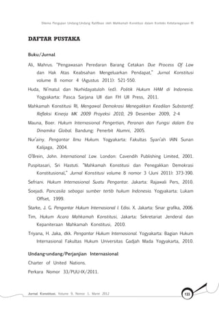 Dilema Pengujian Undang-Undang Ratifikasi oleh Mahkamah Konstitusi dalam Konteks Ketetanegaraan RI
Jurnal Konstitusi, Volume 9, Nomor 1, Maret 2012 133
Daftar pustaka
Buku/Jurnal
Ali, Mahrus. “Pengawasan Peredaran Barang Cetakan Due Process Of Law
dan Hak Atas Keabsahan Mengeluarkan Pendapat,” Jurnal Konstitusi
volume 8 nomor 4 (Agustus 2011): 521-550.
Huda, Ni’matul dan Nurhidayatuloh (ed). Politik Hukum HAM di Indonesia.
Yogyakarta: Pasca Sarjana UII dan FH UII Press, 2011.
Mahkamah Konstitusi RI, Mengawal Demokrasi Menegakkan Keadilan Substantif;
Refleksi Kinerja MK 2009 Proyeksi 2010, 29 Desember 2009, 2-4
Mauna, Boer. Hukum Internasional Pengertian, Peranan dan Fungsi dalam Era
Dinamika Global. Bandung: Penerbit Alumni, 2005.
Nur’ainy. Pengantar Ilmu Hukum. Yogyakarta: Fakultas Syari’ah IAIN Sunan
Kalijaga, 2004.
O’Brein, John. International Law. London: Cavendih Publishing Limited, 2001.
Puspitasari, Sri Hastuti. “Mahkamah Konstitusi dan Penegakkan Demokrasi
Konstitusional,” Jurnal Konstitusi volume 8 nomor 3 (Juni 2011): 373-390.
Sefriani. Hukum Internasional Suatu Pengantar. Jakarta: Rajawali Pers, 2010.
Soejadi. Pancasila sebagai sumber tertib hukum Indonesia. Yogyakarta: Lukam
Offset, 1999.
Starke, J. G. Pengantar Hukum Internasional I. Edisi. X. Jakarta: Sinar grafika, 2006.
Tim, Hukum Acara Mahkamah Konstitusi, Jakarta: Sekretariat Jenderal dan
Kepaniteraan Mahkamah Konstitusi, 2010.
Triyana, H. Jaka, dkk. Pengantar Hukum Internasional. Yogyakarta: Bagian Hukum
Internasional Fakultas Hukum Universitas Gadjah Mada Yogyakarta, 2010.
Undang-undang/Perjanjian Internasional
Charter of United Nations.
Perkara Nomor 33/PUU-IX/2011.
 