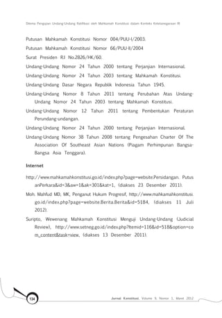 Dilema Pengujian Undang-Undang Ratifikasi oleh Mahkamah Konstitusi dalam Konteks Ketetanegaraan RI
Jurnal Konstitusi, Volume 9, Nomor 1, Maret 2012134
Putusan Mahkamah Konstitusi Nomor 004/PUU-I/2003.
Putusan Mahkamah Konstitusi Nomor 66/PUU-II/2004
Surat Presiden R.I No.2826/HK/60.
Undang-Undang Nomor 24 Tahun 2000 tentang Perjanjian Internasional.
Undang-Undang Nomor 24 Tahun 2003 tentang Mahkamah Konstitusi.
Undang-Undang Dasar Negara Republik Indonesia Tahun 1945.
Undang-Undang Nomor 8 Tahun 2011 tentang Perubahan Atas Undang-
Undang Nomor 24 Tahun 2003 tentang Mahkamah Konstitusi.
Undang-Undang Nomor 12 Tahun 2011 tentang Pembentukan Peraturan
Perundang-undangan.
Undang-Undang Nomor 24 Tahun 2000 tentang Perjanjian Internasional.
Undang-Undang Nomor 38 Tahun 2008 tentang Pengesahan Charter Of The
Association Of Southeast Asian Nations (Piagam Perhimpunan Bangsa-
Bangsa Asia Tenggara).
Internet
http://www.mahkamahkonstitusi.go.id/index.php?page=website.Persidangan. Putus
anPerkara&id=3&aw=1&ak=301&kat=1, (diakses 23 Desember 2011).
Moh. Mahfud MD, MK, Penganut Hukum Progresif, http://www.mahkamahkonstitusi.
go.id/index.php?page=website.Berita.Berita&id=5184, (diakses 11 Juli
2012).
Suripto, Wewenang Mahkamah Konstitusi Menguji Undang-Undang (Judicial
Review), http://www.setneg.go.id/index.php?Itemid=116&id=518&option=co
m_content&task=view, (diakses 13 Desember 2011).
 