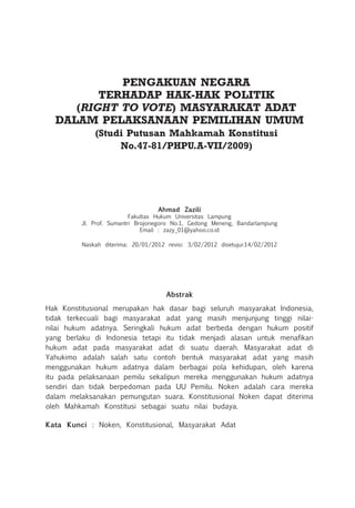 PENGAKUAN NEGARA
TERHADAP HAK-HAK POLITIK
(RIGHT TO VOTE) MASYARAKAT ADAT
DALAM PELAKSANAAN PEMILIHAN UMUM
(Studi Putusan Mahkamah Konstitusi
No.47-81/PHPU.A-VII/2009)
Ahmad Zazili
Fakultas Hukum Universitas Lampung
Jl. Prof. Sumantri Brojonegoro No.1, Gedong Meneng, Bandarlampung
Email : zazy_01@yahoo.co.id
Naskah diterima: 20/01/2012 revisi: 3/02/2012 disetujui:14/02/2012
Abstrak
Hak Konstitusional merupakan hak dasar bagi seluruh masyarakat Indonesia,
tidak terkecuali bagi masyarakat adat yang masih menjunjung tinggi nilai-
nilai hukum adatnya. Seringkali hukum adat berbeda dengan hukum positif
yang berlaku di Indonesia tetapi itu tidak menjadi alasan untuk menafikan
hukum adat pada masyarakat adat di suatu daerah. Masyarakat adat di
Yahukimo adalah salah satu contoh bentuk masyarakat adat yang masih
menggunakan hukum adatnya dalam berbagai pola kehidupan, oleh karena
itu pada pelaksanaan pemilu sekalipun mereka menggunakan hukum adatnya
sendiri dan tidak berpedoman pada UU Pemilu. Noken adalah cara mereka
dalam melaksanakan pemungutan suara. Konstitusional Noken dapat diterima
oleh Mahkamah Konstitusi sebagai suatu nilai budaya.
Kata Kunci : Noken, Konstitusional, Masyarakat Adat
 