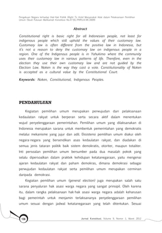 Pengakuan Negara terhadap Hak-Hak Politik (Right To Vote) Masyarakat Adat dalam Pelaksanaan Pemilihan
Umum (Studi Putusan Mahkamah Konstitusi No.47-81/Phpu.A-Vii/2009)
Jurnal Konstitusi, Volume 9, Nomor 1, Maret 2012136
Abstract
Constitutional right is basic right for all Indonesian people, not least for
indigenous people which still uphold the values of their customary law.
Customary law is often different from the positive law in Indonesia, but
it’s not a reason to deny the customary law on indigenous people in a
region. One of the Indigenous people is in Yahukimo where the community
uses their customary law in various patterns of life. Therefore, even in the
election they use their own customary law and are not guided by the
Election Law. Noken is the way they cast a vote. Constitutionality of Noken
is accepted as a cultural value by the Constitutional Court.
Keywords: Noken, Constitutional, Indigenous Peoples.
PENDAHULUAN
Kegiatan pemilihan umum merupakan perwujudan dari pelaksanaan
kedaulatan rakyat untuk berperan serta secara aktif dalam menentukan
wujud penyelenggaraan pemerintahan. Pemilihan umum yang dilaksanakan di
Indonesia merupakan sarana untuk membentuk pemerintahan yang demokratis
melalui mekanisme yang jujur dan adil. Eksistensi pemilihan umum diakui oleh
negara-negara yang bersendikan asas kedaulatan rakyat, dan diadakan di
semua jenis tataran politik baik sistem demokratis, otoriter, maupun totaliter.
Inti persoalan pemilihan umum bersumber pada dua masalah pokok yang
selalu dipersoalkan dalam praktek kehidupan ketatanegaraan, yaitu mengenai
ajaran kedaulatan rakyat dan paham demokras, dimana demokrasi sebagai
perwujudan kedaulatan rakyat serta pemilihan umum merupakan cerminan
daripada demokrasi.
Kegiatan pemilihan umum (general election) juga merupakan salah satu
sarana penyaluran hak asasi warga negara yang sangat prinsipil. Oleh karena
itu, dalam rangka pelaksanaan hak-hak asasi warga negara adalah keharusan
bagi pemerintah untuk menjamin terlaksananya penyelenggaraan pemilihan
umum sesuai dengan jadwal ketatanegaraan yang telah ditentukan. Sesuai
 