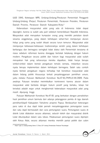 Pengakuan Negara terhadap Hak-Hak Politik (Right To Vote) Masyarakat Adat dalam Pelaksanaan Pemilihan
Umum (Studi Putusan Mahkamah Konstitusi No.47-81/Phpu.A-Vii/2009)
Jurnal Konstitusi, Volume 9, Nomor 1, Maret 2012 139
UUD 1945, Ketetapan MPR, Undang-Undang/Peraturan Pemerintah Pengganti
Undang-Undang (Perpu), Peraturan Pemerintah, Peraturan Presiden, Peraturan
Daerah Provinsi, Peraturan Daerah Kabupaten/Kota.4
Keberadaan masyarakat adat yang ada di Indonesia tidak dapat
dipungkiri, karena ia sudah ada jauh sebelum kemerdekaan Republik Indonesia.
Masyarakat adat merupakan kumpulan orang yang memiliki pertalian darah
sesama anggotanya, yang dalam kehidupan sehari-hari mempunyai aturan
hidup yang sama yang sudah ditaati secara turun temurun. Masyarakat adat
mempunyai kebiasaan-kebiasaan tradisionalnya sendiri yang dalam kehidupan
berbangsa dan bernegara seringkali tidak diakui oleh Pemerintah terutama di
masa sebelum reformasi karena dianggap bertolak belakang dengan hukum
modern. Pengakuan secara politik dan hukum bagi masyarakat adat sudah
merupakan hak yang seharusnya mereka dapatkan, tidak hanya berupa
simbol-simbol dalam bentuk pengakuan tertulis semata, melainkan secara
nyata berupa implementasi dalam kehidupan bernegara. Salah satu contoh
nyata bentuk pengakuan negara terhadap hak konstitusi masyarakat adat
dalam bidang politik khususnya terkait penyelenggaraan pemilihan umum,
yaitu melalui Putusan Mahkamah Konstitusi No.47-81/PHPU.A-VII/2009. Pada
awalnya Putusan tersebut menimbulkan kontroversi karena aturan dalam
masyarakat adat berbeda dengan hukum positif yang berlaku, tetapi hal
tersebut adalah wajar untuk menghormati keberadaan masyarakat adat yang
masih dijunjung tinggi.
Putusan Mahkamah Konstitusi No.47-81 yang berkaitan dengan perselisihan
hasil pemilihan umum bermula dari adanya pelanggaran pemilu di tiga daerah
pemilihan(dapil) Kabupaten Yahukimo propinsi Papua. Berdasarkan keterangan
para saksi di dua dapil tidak pernah menyelenggarakan pemungutan suara
dan satu dapil bermasalah dari cara pemungutan suara. Pemungutan suara di
distrik Lolat dilakukan secara aklamasi, seluruh tokoh dan masyarakat distrik
Lolat dikumpulkan dalam satu lokasi. Pelaksanaan pemungutan suara dipimpin
oleh Ketua Adat, secara aklamasi mereka memilih partai politik dan calon
4	
Pasal 7 ayat (1) Undang-Undang Nomor 12 Tahun 2011 tentang Pembentukan Peraturan Perundangan
 