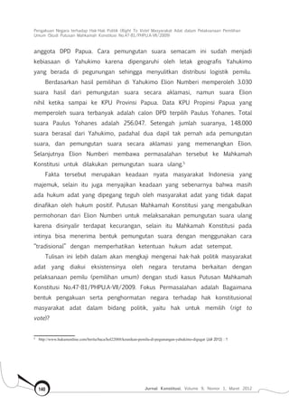 Pengakuan Negara terhadap Hak-Hak Politik (Right To Vote) Masyarakat Adat dalam Pelaksanaan Pemilihan
Umum (Studi Putusan Mahkamah Konstitusi No.47-81/Phpu.A-Vii/2009)
Jurnal Konstitusi, Volume 9, Nomor 1, Maret 2012140
anggota DPD Papua. Cara pemungutan suara semacam ini sudah menjadi
kebiasaan di Yahukimo karena dipengaruhi oleh letak geografis Yahukimo
yang berada di pegunungan sehingga menyulitkan distribusi logistik pemilu.
Berdasarkan hasil pemilihan di Yahukimo Elion Numberi memperoleh 3.030
suara hasil dari pemungutan suara secara aklamasi, namun suara Elion
nihil ketika sampai ke KPU Provinsi Papua. Data KPU Propinsi Papua yang
memperoleh suara terbanyak adalah calon DPD terpilih Paulus Yohanes. Total
suara Paulus Yohanes adalah 256.047. Setengah jumlah suaranya, 148.000
suara berasal dari Yahukimo, padahal dua dapil tak pernah ada pemungutan
suara, dan pemungutan suara secara aklamasi yang memenangkan Elion.
Selanjutnya Elion Numberi membawa permasalahan tersebut ke Mahkamah
Konstitusi untuk dilakukan pemungutan suara ulang.5
Fakta tersebut merupakan keadaan nyata masyarakat Indonesia yang
majemuk, selain itu juga menyajikan keadaan yang sebenarnya bahwa masih
ada hukum adat yang dipegang teguh oleh masyarakat adat yang tidak dapat
dinafikan oleh hukum positif. Putusan Mahkamah Konstitusi yang mengabulkan
permohonan dari Elion Numberi untuk melaksanakan pemungutan suara ulang
karena disinyalir terdapat kecurangan, selain itu Mahkamah Konstitusi pada
intinya bisa menerima bentuk pemungutan suara dengan menggunakan cara
“tradisional” dengan memperhatikan ketentuan hukum adat setempat.
Tulisan ini lebih dalam akan mengkaji mengenai hak-hak politik masyarakat
adat yang diakui eksistensinya oleh negara terutama berkaitan dengan
pelaksanaan pemilu (pemilihan umum) dengan studi kasus Putusan Mahkamah
Konstitusi No.47-81/PHPU.A-VII/2009. Fokus Permasalahan adalah Bagaimana
bentuk pengakuan serta penghormatan negara terhadap hak konstitusional
masyarakat adat dalam bidang politik, yaitu hak untuk memilih (rigt to
vote)?
5	
http://www.hukumonline.com/berita/baca/hol22088/keunikan-pemilu-di-pegunungan-yahukimo-digugat (Juli 2012) : 1
 