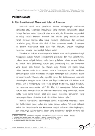 Pengakuan Negara terhadap Hak-Hak Politik (Right To Vote) Masyarakat Adat dalam Pelaksanaan Pemilihan
Umum (Studi Putusan Mahkamah Konstitusi No.47-81/Phpu.A-Vii/2009)
Jurnal Konstitusi, Volume 9, Nomor 1, Maret 2012 141
PEMBAHASAN
1. Hak Konstitusional Masyarakat Adat di Indonesia
Interaksi sosial antar peradaban secara anthropologis melahirkan
komunitas atau kelompok masyarakat yang memiliki karakteristik sosial
budaya berbeda antar kelompok atau antar wilayah. Komunitas masyarakat
ini hidup secara eksklusif menurut adat istiadat yang diwariskan oleh
nenek moyang mereka atau hidup menurut inkulturisasi dan asimilasi
peradaban yang dibawa oleh pihak di luar komunitas mereka. Komunitas
ini disebut masyarakat adat atau oleh Prof.Dr.C. Snouck Hungronje
menyebut sebagai masyarakat hukum adat.6
Persekutuan hukum atau masyarakat hukum adat (rechtsgemeenschaap)
merupakan subyek hukum, sebagaimana pendapat dari Van Vollenhoven.
Hukum tanpa subyek hukum, maka bohong belaka, sebab subyek hukum
itu adalah para pendukung hukum yaitu pendukung hak dan kewajiban
yang diatur oleh hukum itu. Hukum adat hingga kini masih terus
hidup, bahkan maju terus menuju kepada kehidupan sendiri, meskipun
berpuluh-puluh tahun mendapat rintangan, tantangan dan ancaman dalam
berbagai bentuk.7
Hukum adat memiliki corak dan keistimewaan tersendiri
dibandingkan dengan sistem hukum lain. Tiga karakteristik unik hukum adat
antara lain : mengandung sifat yang sangat tradisional, dapat berubah,
dan sanggup menyesuaikan diri.8
Ciri khas ini menunjukkan bahwa walau
hukum adat mempertahankan nilai-nilai tradisional yang dimilikinya, dalam
waktu yang sama hukum adat pun dapat menerima perubahan yang
mempengaruhinya, disinilah letak fleksibilitas hukum adat.9
Hilman Hadikusuma berpendapat bahwa masyarakat Indonesia terdiri
dari kebhinekaan yang sudah ada sejak zaman Melayu Polynesia sebagai
akibat dari berbeda-beda asal keturunan, tempat kediaman, alam lingkungan,
dan masuknya agama-agama besar yang bercampur dengan budaya asli
6	
Mateus Suseno, “Hak Konstitusional Masyarakat Adat”, http://www.equator-news.com, diunduh 1 Mei 2012
7	
Dominikus Rato, Pengantar Hukum Adat, (Yogyakarta : LaksBang PRESSindo, 2009), 105-106
8	
R. Otje Salman, Rekonseptualisasi Hukum Adat Kontemporer, (Bandung : Alumni, 2002), 34
9	
Siti Maryam Salahudin dalam Yanis Maladi, op.cit.,hlm. 7
 