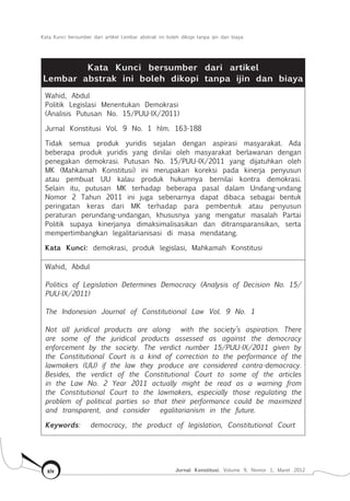 Kata Kunci bersumber dari artikel Lembar abstrak ini boleh dikopi tanpa ijin dan biaya
Jurnal Konstitusi, Volume 9, Nomor 1, Maret 2012xiv
Kata Kunci bersumber dari artikel
Lembar abstrak ini boleh dikopi tanpa ijin dan biaya
Wahid, Abdul
Politik Legislasi Menentukan Demokrasi
(Analisis Putusan No. 15/PUU-IX/2011)
Jurnal Konstitusi Vol. 9 No. 1 hlm. 163-188
Tidak semua produk yuridis sejalan dengan aspirasi masyarakat. Ada
beberapa produk yuridis yang dinilai oleh masyarakat berlawanan dengan
penegakan demokrasi. Putusan No. 15/PUU-IX/2011 yang dijatuhkan oleh
MK (Mahkamah Konstitusi) ini merupakan koreksi pada kinerja penyusun
atau pembuat UU kalau produk hukumnya bernilai kontra demokrasi.
Selain itu, putusan MK terhadap beberapa pasal dalam Undang-undang
Nomor 2 Tahun 2011 ini juga sebenarnya dapat dibaca sebagai bentuk
peringatan keras dari MK terhadap para pembentuk atau penyusun
peraturan perundang-undangan, khususnya yang mengatur masalah Partai
Politik supaya kinerjanya dimaksimalisasikan dan ditransparansikan, serta
mempertimbangkan legalitarianisasi di masa mendatang.
Kata Kunci: demokrasi, produk legislasi, Mahkamah Konstitusi
Wahid, Abdul
Politics of Legislation Determines Democracy (Analysis of Decision No. 15/
PUU-IX/2011)
The Indonesian Journal of Constitutional Law Vol. 9 No. 1
Not all juridical products are along with the society’s aspiration. There
are some of the juridical products assessed as against the democracy
enforcement by the society. The verdict number 15/PUU-IX/2011 given by
the Constitutional Court is a kind of correction to the performance of the
lawmakers (UU) if the law they produce are considered contra-democracy.
Besides, the verdict of the Constitutional Court to some of the articles
in the Law No. 2 Year 2011 actually might be read as a warning from
the Constitutional Court to the lawmakers, especially those regulating the
problem of political parties so that their performance could be maximized
and transparent, and consider egalitarianism in the future.
Keywords: democracy, the product of legislation, Constitutional Court
 