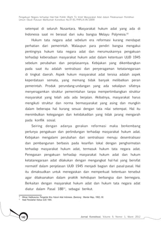 Pengakuan Negara terhadap Hak-Hak Politik (Right To Vote) Masyarakat Adat dalam Pelaksanaan Pemilihan
Umum (Studi Putusan Mahkamah Konstitusi No.47-81/Phpu.A-Vii/2009)
Jurnal Konstitusi, Volume 9, Nomor 1, Maret 2012142
setempat di seluruh Nusantara. Masyarakat hukum adat yang ada di
Indonesia saat ini berasal dari suku bangsa Melayu Polynesia.10
Hukum tata negara adat sebelum era reformasi kurang mendapat
perhatian dari pemerintah. Walaupun para pendiri bangsa mengakui
pentingnya hukum tata negara adat dan merumuskannya pengakuan
terhadap keberadaan masyarakat hukum adat dalam ketentuan UUD 1945
sebelum perubahan dan penjelasannya. Kebijakan yang dikembangkan
pada saat itu adalah sentralisasi dan penyeragaman ketatanegaraan
di tingkat daerah. Aspek hukum masyarakat adat tersisa adalah aspek
keperdataan semata, yang memang tidak banyak melibatkan peran
pemerintah. Produk perundang-undangan yang ada sekalipun sifatnya
menyeragamkan struktur pemerintahan tanpa mempertimbangkan struktur
masyarakat yang telah ada ada berjalan. Akibatnya, masyarakat harus
mengikuti struktur dan norma bermasyarakat yang asing dan mungkin
dalam beberapa hal kurang sesuai dengan tata nilai setempat. Hal itu
menimbulkan ketegangan dan ketidakadilan yang tidak jarang mengarah
pada konflik sosial.
Seiring dengan adanya gerakan reformasi maka berkembang
perlunya pengakuan dan perlindungan terhadap masyarakat hukum adat.
Kebijakan mengalami perubahan dari sentralisasi menuju desentralisasi
dan pembangunan berbasis pada kearifan lokal dengan penghormatan
terhadap masyarakat hukum adat, termasuk hukum tata negara adat.
Penegasan pengakuan terhadap masyarakat hukum adat dan hukum
ketatanegaraan adat dilakukan dengan mengangkat hal-hal yang bersifat
normatif dalam penjelasan UUD 1945 menjadi bagian dari pasal-pasal. Hal
itu dimaksudkan untuk menegaskan dan memperkuat ketentuan tersebut
agar dilaksanakan dalam praktik kehidupan berbangsa dan bernegara.
Berkaitan dengan masyarakat hukum adat dan hukum tata negara adat
diatur dalam Pasal 18B11
, sebagai berikut.
10	
Hilman Hadikusuma, Pengantar Ilmu Hukum Adat Indonesia, (Bandung : Mandar Maju, 1992), 60.
11	
Hasil Perubahan Kedua UUD 1945.
 