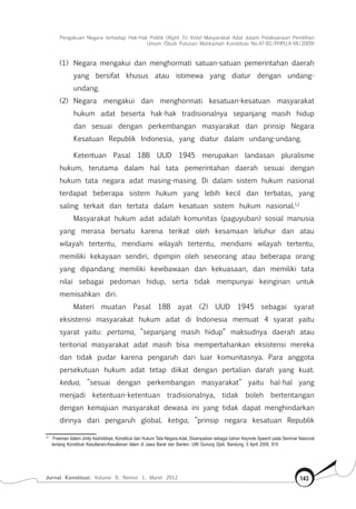 Pengakuan Negara terhadap Hak-Hak Politik (Right To Vote) Masyarakat Adat dalam Pelaksanaan Pemilihan
Umum (Studi Putusan Mahkamah Konstitusi No.47-81/Phpu.A-Vii/2009)
Jurnal Konstitusi, Volume 9, Nomor 1, Maret 2012 143
(1)	 Negara mengakui dan menghormati satuan-satuan pemerintahan daerah
yang bersifat khusus atau istimewa yang diatur dengan undang-
undang.
(2)	 Negara mengakui dan menghormati kesatuan-kesatuan masyarakat
hukum adat beserta hak-hak tradisionalnya sepanjang masih hidup
dan sesuai dengan perkembangan masyarakat dan prinsip Negara
Kesatuan Republik Indonesia, yang diatur dalam undang-undang.
Ketentuan Pasal 18B UUD 1945 merupakan landasan pluralisme
hukum, terutama dalam hal tata pemerintahan daerah sesuai dengan
hukum tata negara adat masing-masing. Di dalam sistem hukum nasional
terdapat beberapa sistem hukum yang lebih kecil dan terbatas, yang
saling terkait dan tertata dalam kesatuan sistem hukum nasional.12
Masyarakat hukum adat adalah komunitas (paguyuban) sosial manusia
yang merasa bersatu karena terikat oleh kesamaan leluhur dan atau
wilayah tertentu, mendiami wilayah tertentu, mendiami wilayah tertentu,
memiliki kekayaan sendiri, dipimpin oleh seseorang atau beberapa orang
yang dipandang memiliki kewibawaan dan kekuasaan, dan memiliki tata
nilai sebagai pedoman hidup, serta tidak mempunyai keinginan untuk
memisahkan diri.
Materi muatan Pasal 18B ayat (2) UUD 1945 sebagai syarat
eksistensi masyarakat hukum adat di Indonesia memuat 4 syarat yaitu
syarat yaitu: pertama, ”sepanjang masih hidup” maksudnya daerah atau
teritorial masyarakat adat masih bisa mempertahankan eksistensi mereka
dan tidak pudar karena pengaruh dari luar komunitasnya. Para anggota
persekutuan hukum adat tetap diikat dengan pertalian darah yang kuat.
kedua, ”sesuai dengan perkembangan masyarakat” yaitu hal-hal yang
menjadi ketentuan-ketentuan tradisionalnya, tidak boleh bertentangan
dengan kemajuan masyarakat dewasa ini yang tidak dapat menghindarkan
dirinya dari pengaruh global. ketiga, ”prinsip negara kesatuan Republik
12	
Freeman dalam Jimly Asshiddiqie, Konstitusi dan Hukum Tata Negara Adat, Disampaikan sebagai bahan Keynote Speech pada Seminar Nasional
tentang Konstitusi Kesultanan-Kesultanan Islam di Jawa Barat dan Banten. UIN Gunung Djati, Bandung, 5 April 2008, 919
 