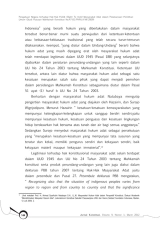 Pengakuan Negara terhadap Hak-Hak Politik (Right To Vote) Masyarakat Adat dalam Pelaksanaan Pemilihan
Umum (Studi Putusan Mahkamah Konstitusi No.47-81/Phpu.A-Vii/2009)
Jurnal Konstitusi, Volume 9, Nomor 1, Maret 2012144
Indonesia” yang berarti hukum yang diberlakukan dalam masyarakat
tersebut benar-benar murni suatu perwujudan dari ketentuan-ketentuan
atau kebiasaan-kebiasaan tradisional yang telah secara turun-temurun
dilaksanakan. keempat, ”yang diatur dalam Undang-Undang” berarti bahwa
hukum adat yang masih dipegang erat oleh masyarakat hukum adat
telah mendapat legitimasi dalam UUD 1945 (Pasal 18B) yang selanjutnya
dijabarkan dalam peraturan perundang-undangan yang lain seperti dalam
UU No 24 Tahun 2003 tentang Mahkamah Konstitusi. Ketentuan UU
tersebut, antara lain diatur bahwa masyarakat hukum adat sebagai satu
kesatuan merupakan salah satu pihak yang dapat menjadi pemohon
dalam persidangan Mahkamah Konstitusi sebagaimana diatur dalam Pasal
51 ayat (1) huruf b UU No 24 Tahun 2003.
Berkaitan dengan masyarakat hukum adat Natabaya mengutip
pengertian masyarakat hukum adat yang diajukan oleh Hazairin, dan Surojo
Wignjodipuro. Menurut Hazairin ” kesatuan-kesatuan kemasyarakatan yang
mempunyai kelengkapan-kelengkapan untuk sanggup berdiri sendiri,yaitu
mempunyai kesatuan hukum, kesatuan penguasa dan kesatuan lingkungan
hidup berdasarkan hak bersama atas tanah dan air bagi semua anggotanya.”
Sedangkan Surojo menyebut masjarakat hukum adat sebagai persekutuan
yang “merupakan kesatuan-kesatuan yang mempunyai tata susunan yang
teratur dan kekal, memiliki pengurus sendiri dan kekayaan sendiri, baik
kekayaan materil maupun kekayaan immaterial”.13
Legitimasi terhadap hak konstitusional masyarakat adat selain terdapat
dalam UUD 1945 dan UU No 24 Tahun 2003 tentang Mahkamah
konstitusi serta produk perundang-undangan yang lain juga diakui dalam
deklarasi PBB tahun 2007 tentang Hak-Hak Masyarakat Adat yaitu
dalam preambule dan Pasal 27. Preambule deklarasi PBB mengatakan,
” Recognizing also that the situation of indigenous peoples varies from
region to region and from country to country and that the significance
13	
Lihat makalah Prof. H. Ahmad Syarifudin Natabaya S.H., LL.M, Masyarakat Hukum Adat dalam Perspektif Konstitusi, Diskusi Akademik
“Mendefinisikan Masyakat Hukum Adat”, Laboratorium Konstitusi Sekolah Pascasarjana USU dan Hanns Seidak Foundation Indonesia, Medan,
12 Juli 2008, 2.
 