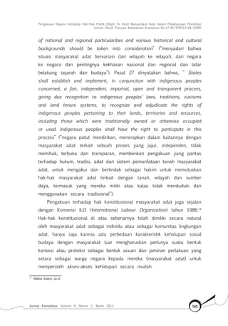 Pengakuan Negara terhadap Hak-Hak Politik (Right To Vote) Masyarakat Adat dalam Pelaksanaan Pemilihan
Umum (Studi Putusan Mahkamah Konstitusi No.47-81/Phpu.A-Vii/2009)
Jurnal Konstitusi, Volume 9, Nomor 1, Maret 2012 145
of national and regional particularities and various historical and cultural
backgrounds should be taken into consideration” (“menyadari bahwa
situasi masyarakat adat bervariasi dari wilayah ke wilayah, dari negara
ke negara dan pentingnya kekhasan nasional dan regional dan latar
belakang sejarah dan budaya”). Pasal 27 dinyatakan bahwa, ” States
shall establish and implement, in conjunction with indigenous peoples
concerned, a fair, independent, impartial, open and transparent process,
giving due recognition to indigenous peoples’ laws, traditions, customs
and land tenure systems, to recognize and adjudicate the rights of
indigenous peoples pertaining to their lands, territories and resources,
including those which were traditionally owned or otherwise occupied
or used. Indigenous peoples shall have the right to participate in this
process” (“negara patut mendirikan, menerapkan dalam kaitannya dengan
masyarakat adat terkait sebuah proses yang jujur, independen, tidak
memihak, terbuka dan transparan, memberikan pengakuan yang pantas
terhadap hukum, tradisi, adat dan sistem pemanfataan tanah masyarakat
adat, untuk mengakui dan bertindak sebagai hakim untuk memutuskan
hak-hak masyarakat adat terkait dengan tanah, wilayah dan sumber
daya, termasuk yang mereka miliki atau kalau tidak menduduki dan
menggunakan secara tradisional”).
Pengakuan terhadap hak konstitusional masyarakat adat juga sejalan
dengan Konvensi ILO (International Labour Organization) tahun 1986.14
Hak-hak konstitusional di atas sebenarnya telah dimiliki secara natural
oleh masyarakat adat sebagai individu atau sebagai komunitas lingkungan
adat, hanya saja karena ada perbedaan karakteristik kehidupan sosial
budaya dengan masyarakat luar mengharuskan perlunya suatu bentuk
konsesi atau proteksi sebagai bentuk acuan dan jaminan perlakuan yang
setara sebagai warga negara kepada mereka (masyarakat adat) untuk
memperoleh akses-akses kehidupan secara mudah.
14	
Mateus Suseno, op.cit.
 