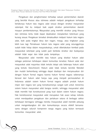 Pengakuan Negara terhadap Hak-Hak Politik (Right To Vote) Masyarakat Adat dalam Pelaksanaan Pemilihan
Umum (Studi Putusan Mahkamah Konstitusi No.47-81/Phpu.A-Vii/2009)
Jurnal Konstitusi, Volume 9, Nomor 1, Maret 2012146
Pengakuan dan penghormatan terhadap satuan pemerintahan daerah
yang bersifat khusus atau istimewa adalah meliputi pengakuan terhadap
berlakunya hukum tata negara adat sesuai dengan struktur masyarakat
setempat. Hal itu meliputi baik aspek struktur pemerintahan daerah
maupun pembentukannya. Masyarakat yang memiliki struktur yang khusus
dan istimewa tentu tidak dapat dipaksakan menjalankan ketentuan yang
kurang sesuai. Pengakuan tersebut dimaksudkan meliputi hukum tata negara
adat, baik pada tingkat desa dan nagari, marga, atau tingkatan yang
lebih luas lagi. Pemaksaan hukum tata negara adat yang sesungguhnya
sudah tidak hidup dalam masyarakatnya, untuk diberlakukan kembali pada
masyarakat setempat yang sudah jauh berbeda struktur dan budayanya
adalah tidak wajar dan tidak pada tempatnya.
Masyarakat adat memiliki tata hukum yang disebut hukum adat
sebagai pedoman kehidupan dalam komunitas tersebut. Hukum adat dari
masyarakat adat mayoritas tidak tertulis tetapi ada beberapa hukum adat
yang tertulis (beschreven). Hukum adat tidak tertulis bersifat fleksibel
dan mudah berkembang sehingga dapat diadopsi dan menyesuaikan diri
dengan hukum formal negara karena hukum formal negara sebenarnya
berasal dari hukum adat hanya saja yang menjadi permasalahan di
Indonesia adalah sistem hukum formal negara adalah produk hukum
impor dari negara lain yang konsekuensinya sangat sulit untuk menerima
sistem hukum masyarakat adat bangsa sendiri, sehingga masyarakat adat
tidak memiliki hak konstitusional yang kuat dalam sistem hukum negara.
Hak konstitusional masyarakat adat merupakan hak asasi setiap individu
untuk mendapatkan pengakuan dan perlakuan setara di berbagai sektor
kehidupan bernegara sehingga mereka (masyarakat adat) memiliki peluang
untuk mengembangkan diri dan komunitasnya secara efektif bersama-
sama dengan seluruh komponen warga negara yang bukan termasuk
komunitas masyarakat adat.
 