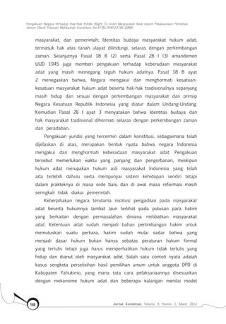 Pengakuan Negara terhadap Hak-Hak Politik (Right To Vote) Masyarakat Adat dalam Pelaksanaan Pemilihan
Umum (Studi Putusan Mahkamah Konstitusi No.47-81/Phpu.A-Vii/2009)
Jurnal Konstitusi, Volume 9, Nomor 1, Maret 2012148
masyarakat, dan pemerintah; Identitas budaya masyarakat hukum adat,
termasuk hak atas tanah ulayat dilindungi, selaras dengan perkembangan
zaman. Selanjutnya Pasal 18 B (2) serta Pasal 28 I (3) amandemen
UUD 1945 juga memberi pengakuan terhadap keberadaan masyarakat
adat yang masih memegang teguh hukum adatnya. Pasal 18 B ayat
2 menegaskan bahwa, Negara mengakui dan menghormati kesatuan-
kesatuan masyarakat hukum adat beserta hak-hak tradisionalnya sepanjang
masih hidup dan sesuai dengan perkembangan masyarakat dan prinsip
Negara Kesatuan Republik Indonesia yang diatur dalam Undang-Undang.
Kemudian Pasal 28 I ayat 3 menyatakan bahwa Identitas budaya dan
hak masyarakat tradisional dihormati selaras dengan perkembangan zaman
dan peradaban.
Pengakuan yuridis yang tercermin dalam konstitusi, sebagaimana telah
dijelaskan di atas, merupakan bentuk nyata bahwa negara Indonesia
mengakui dan menghormati keberadaan masyarakat adat. Pengakuan
tersebut memerlukan waktu yang panjang dan pengorbanan, meskipun
hukum adat merupakan hukum asli masyarakat Indonesia yang telah
ada terlebih dahulu serta mempunyai sistem kehidupan sendiri tetapi
dalam prakteknya di masa orde baru dan di awal masa reformasi masih
seringkali tidak diakui pemerintah.
Keberpihakan negara terutama institusi pengadilan pada masyarakat
adat beserta hukumnya lambat laun terlihat pada putusan para hakim
yang berkaitan dengan permasalahan dimana melibatkan masyarakat
adat. Ketentuan adat sudah menjadi bahan pertimbangan hakim untuk
memutuskan suatu perkara, hakim sudah mulai sadar bahwa yang
menjadi dasar hukum bukan hanya sebatas peraturan hukum formal
yang tertulis tetapi juga harus memperhatikan hukum tidak tertulis yang
hidup dan dianut oleh masyarakat adat. Salah satu contoh nyata adalah
kasus sengketa perselisihan hasil pemilihan umum untuk anggota DPD di
Kabupaten Yahukimo, yang mana tata cara pelaksanaannya disesuaikan
dengan mekanisme hukum adat dan beberapa kalangan menilai model
 