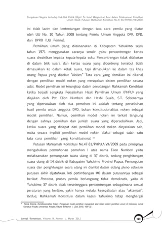 Pengakuan Negara terhadap Hak-Hak Politik (Right To Vote) Masyarakat Adat dalam Pelaksanaan Pemilihan
Umum (Studi Putusan Mahkamah Konstitusi No.47-81/Phpu.A-Vii/2009)
Jurnal Konstitusi, Volume 9, Nomor 1, Maret 2012 149
ini tidak lazim dan bertentangan dengan tata cara pemilu yang diatur
oleh UU No. 10 Tahun 2008 tentang Pemilu Umum Anggota DPR, DPD,
dan DPRD (UU Pemilu).
Pemilihan umum yang dilaksanakan di Kabupaten Yahukimo sejak
tahun 1971 menggunakan caranya sendiri yaitu pencontrengan kertas
suara diwakilkan kepada kepala-kepala suku. Pencontrengan tidak dilakukan
di dalam bilik suara dan kertas suara yang dicontreng tersebut tidak
dimasukkan ke dalam kotak suara, tapi dimasukkan ke dalam tas khas
orang Papua yang disebut “Noken.” Tata cara yang demikian ini dikenal
dengan pemilihan model noken yang merupakan sistem pemilihan secara
adat. Model pemilihan ini terungkap dalam persidangan Mahkamah Konstitusi
ketika terjadi sengketa Perselisihan Hasil Pemilihan Umum (PHPU) yang
diajukan oleh Pdt. Elion Numberi dan Hasbi Suaib, S.T. Sebenarnya
yang dipersoalkan oleh dua pemohon ini adalah tentang perselisihan
hasil pemilu untuk anggota DPD, bukan konstitusionalitas noken sebagai
model pemilihan. Namun, pemilihan model noken ini terkait langsung
dengan sahnya pemilihan dan jumlah suara yang diperselisihkan. Jadi,
ketika suara yang didapat dari pemilihan model noken dinyatakan sah,
maka secara implisit pemilihan model noken diakui sebagai salah satu
tata cara pemilihan yang konstitusional. 16
Putusan Mahkamah Konstitusi No.47-81/PHPU.A-VII/2009 pada prinsipnya
mengabulkan permohonan pemohon I atas nama Elion Numberi yaitu
melaksanakan pemungutan suara ulang di 37 distrik, sedang penghitungan
suara ulang di 14 distrik di Kabupaten Yahukimo Provinsi Papua. Pemungutan
suara dan penghitungan suara ulang ini diambil dalam sidang pleno sebelum
putusan akhir dijatuhkan. Inti pertimbangan MK dalam putusannya sebagai
berikut: Pertama, proses pemilu berlangsung tidak demokratis, yaitu di
Yahukimo 37 distrik tidak terselenggara pencontrengan sebagaimana sesuai
peraturan yang berlaku, yakni hanya melalui kesepakatan atau ”aklamasi”.
Kedua, Mahkamah Konstitusi dalam kasus Yahukimo tetap menghargai
16	
Yance Arizona, Konstitusionalitas Noken: Pengakuan model pemilihan masyarakat adat dalam sistem pemilihan umum di Indonesia, Jurnal
Konstitusi Pusako Universitas Andalas Volume III Nomor 1, (Juni 2010): 109-132
 