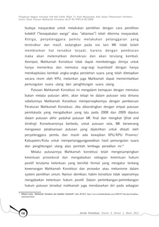 Pengakuan Negara terhadap Hak-Hak Politik (Right To Vote) Masyarakat Adat dalam Pelaksanaan Pemilihan
Umum (Studi Putusan Mahkamah Konstitusi No.47-81/Phpu.A-Vii/2009)
Jurnal Konstitusi, Volume 9, Nomor 1, Maret 2012150
budaya masyarakat untuk melakukan pemilihan dengan cara pemilihan
kolektif (“kesepakatan warga” atau “aklamasi”) telah diterima masyarakat.
Ketiga, penyelenggara pemilu melakukan pelanggaran yang
terstruktur dan masif, sedangkan pada sisi lain MK tidak boleh
membiarkan hal tersebut terjadi, karena dengan pembiaran
maka akan melemahkan demokrasi dan akan terulang kembali.
Keempat, Mahkamah Konstitusi tidak dapat membelenggu dirinya untuk
hanya memeriksa dan memutus segi-segi kuantitatif dengan hanya
merekapitulasi kembali angka-angka perolehan suara yang telah ditetapkan
secara resmi oleh KPU, melainkan juga Mahkamah dapat memerintahkan
pemungutan suara ulang dan penghitungan suara ulang.
Putusan Mahkamah Konstitusi ini mengalami kemajuan dengan memutus
bukan melalui putusan akhir, akan tetapi ke dalam putusan sela dimana
sebelumnya Mahkamah Konstitusi mempersiapkannya dengan pembaruan
Peraturan Mahkamah Konstitusi. Jika dibandingkan dengan empat putusan
pemilukada yang mengabulkan yang lalu pada 2008 dan 2009 diputus
dalam putusan akhir padahal putusan MK final dan mengikat (final and
binding). Konsekuensinya berbeda, untuk putusan sela, MK berwenang
mengawasi pelaksanaan putusan yang dijatuhkan untuk ditaati oleh
penyelenggara pemilu dan masih ada kewajiban KPU/KPU Provinsi/
Kabupaten/Kota untuk mempertanggungjawabkan hasil pemungutan suara
dan penghitungan ulang atas perintah lembaga peradilan ini.17
Melalui putusannya Mahkamah konstitusi telah mengesampingkan
ketentuan prosedural dan mengabaikan sebagian ketentuan hukum
positif terutama ketentuan yang bersifat formal yang mengatur tentang
kewenangan Mahkamah Konstitusi dan prosedur atau mekanisme dalam
system pemilihan umum. Namun demikian, hakim konstitusi tidak sepenuhnya
mengabaikan ketentuan hukum positif. Dalam pertimbangan-pertimbangan
hukum putusan tersebut mahkamah juga mendasarkan diri pada sebagian
17	
Miftahul Huda, “Mahkamah Konstitusi dan Keadilan Substantif” (Juni 2012):2, http://www.miftakhulhuda.com/2009/07/mk-dan-keadilan-
substantif.html
 