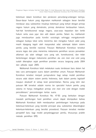 Pengakuan Negara terhadap Hak-Hak Politik (Right To Vote) Masyarakat Adat dalam Pelaksanaan Pemilihan
Umum (Studi Putusan Mahkamah Konstitusi No.47-81/Phpu.A-Vii/2009)
Jurnal Konstitusi, Volume 9, Nomor 1, Maret 2012 151
ketentuan dalam konstitusi dan peraturan perundang-undangan lainnya.
Dasar-dasar hukum yang digunakan mahkamah sebagian besar bersifat
mendasar atau substantive misalnya ketentuan yang terkait dengan prinsip
negara hukum yang demokratis, prinsip demokrasi berdasarkan hukum,
hak-hak konstitusional warga negara, asas-asas kepastian dan tertib
hukum serta asas jujur dan adil dalam pemilu. Selain itu, mahkamah
juga mendasarkan pada kondisi sosiologis sehingga mengakomodir
sebagian budaya lokal serta menerima dan mengakui hukum adat yang
masih dipegang teguh oleh masyarakat adat setempat dalam sistem
pemilu yang bersifat nasional. Putusan Mahkamah Konstitusi tersebut
secara tegas dan jelas menerima mekanisme pemilihan secara perwakilan
aklamasi ala adat sebagai cara yang sah, konstitusional, dan tidak
bertentangan dengan mekanisme pemilihan ala one man one vote yang
sudah diterapkan sejak pemilihan presiden secara langsung pada 2004
dan pilkada sejak 2005.
Mahkamah Konstitusi telah melakukan suatu terobosan baru dalam hal
tata cara pemungutan suara dalam pemilihan umum. Putusan Mahkamah
Konstitusi tersebut menjadi yurisprudensi bagi setiap model pemilihan
secara adat dalam sistem pemilu Indonesia, baik dalam pemilu legislatif
maupun eksekutif di setiap level pemerintahan. Norma yang lahir dari
putusan MK tersebut adalah norma lex specialist hukum pemilu yang
selama ini hanya melegalkan prinsip one man one vote dengan model
pencoblosan/ pencontrengan kertas suara.
Putusan Mahkamah Konstitusi No. 47-81 yang berkaitan dengan
masalah perhitungan hasil pemilihan umum dapat disimpulkan bahwa
Mahkamah Konstitusi lebih mendasarkan pertimbangan hukumnya pada
ketentuan-ketentuan yang bersifat principal atau substantive dibandingkan
ketentuan-ketentuan yang bersifat prosedural. Putusan tersebut member
perspektif baru bagi model penyelenggaraan pemilu, khususnya praktik
metode pemilihan DPD.
 