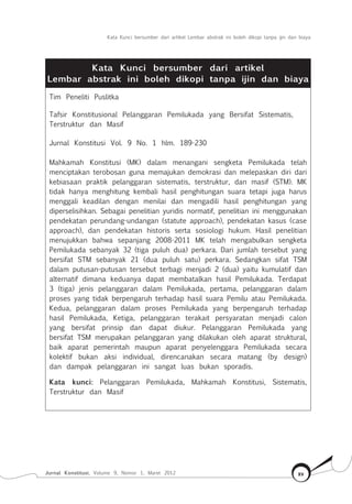 Kata Kunci bersumber dari artikel Lembar abstrak ini boleh dikopi tanpa ijin dan biaya
Jurnal Konstitusi, Volume 9, Nomor 1, Maret 2012 xv
Kata Kunci bersumber dari artikel
Lembar abstrak ini boleh dikopi tanpa ijin dan biaya
Tim Peneliti Puslitka
Tafsir Konstitusional Pelanggaran Pemilukada yang Bersifat Sistematis,
Terstruktur dan Masif
Jurnal Konstitusi Vol. 9 No. 1 hlm. 189-230
Mahkamah Konstitusi (MK) dalam menangani sengketa Pemilukada telah
menciptakan terobosan guna memajukan demokrasi dan melepaskan diri dari
kebiasaan praktik pelanggaran sistematis, terstruktur, dan masif (STM). MK
tidak hanya menghitung kembali hasil penghitungan suara tetapi juga harus
menggali keadilan dengan menilai dan mengadili hasil penghitungan yang
diperselisihkan. Sebagai penelitian yuridis normatif, penelitian ini menggunakan
pendekatan perundang-undangan (statute approach), pendekatan kasus (case
approach), dan pendekatan historis serta sosiologi hukum. Hasil penelitian
menujukkan bahwa sepanjang 2008-2011 MK telah mengabulkan sengketa
Pemilukada sebanyak 32 (tiga puluh dua) perkara. Dari jumlah tersebut yang
bersifat STM sebanyak 21 (dua puluh satu) perkara. Sedangkan sifat TSM
dalam putusan-putusan tersebut terbagi menjadi 2 (dua) yaitu kumulatif dan
alternatif dimana keduanya dapat membatalkan hasil Pemilukada. Terdapat
3 (tiga) jenis pelanggaran dalam Pemilukada, pertama, pelanggaran dalam
proses yang tidak berpengaruh terhadap hasil suara Pemilu atau Pemilukada.
Kedua, pelanggaran dalam proses Pemilukada yang berpengaruh terhadap
hasil Pemilukada, Ketiga, pelanggaran terakait persyaratan menjadi calon
yang bersifat prinsip dan dapat diukur. Pelanggaran Pemilukada yang
bersifat TSM merupakan pelanggaran yang dilakukan oleh aparat struktural,
baik aparat pemerintah maupun aparat penyelenggara Pemilukada secara
kolektif bukan aksi individual, direncanakan secara matang (by design)
dan dampak pelanggaran ini sangat luas bukan sporadis.
Kata kunci: Pelanggaran Pemilukada, Mahkamah Konstitusi, Sistematis,
Terstruktur dan Masif
 