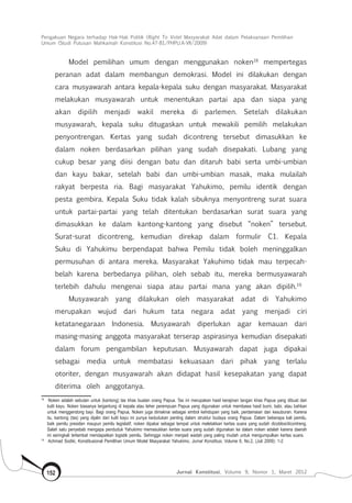 Pengakuan Negara terhadap Hak-Hak Politik (Right To Vote) Masyarakat Adat dalam Pelaksanaan Pemilihan
Umum (Studi Putusan Mahkamah Konstitusi No.47-81/Phpu.A-Vii/2009)
Jurnal Konstitusi, Volume 9, Nomor 1, Maret 2012152
Model pemilihan umum dengan menggunakan noken18
mempertegas
peranan adat dalam membangun demokrasi. Model ini dilakukan dengan
cara musyawarah antara kepala-kepala suku dengan masyarakat. Masyarakat
melakukan musyawarah untuk menentukan partai apa dan siapa yang
akan dipilih menjadi wakil mereka di parlemen. Setelah dilakukan
musyawarah, kepala suku ditugaskan untuk mewakili pemilih melakukan
penyontrengan. Kertas yang sudah dicontreng tersebut dimasukkan ke
dalam noken berdasarkan pilihan yang sudah disepakati. Lubang yang
cukup besar yang diisi dengan batu dan ditaruh babi serta umbi-umbian
dan kayu bakar, setelah babi dan umbi-umbian masak, maka mulailah
rakyat berpesta ria. Bagi masyarakat Yahukimo, pemilu identik dengan
pesta gembira. Kepala Suku tidak kalah sibuknya menyontreng surat suara
untuk partai-partai yang telah ditentukan berdasarkan surat suara yang
dimasukkan ke dalam kantong-kantong yang disebut “noken” tersebut.
Surat-surat dicontreng, kemudian direkap dalam formulir C1. Kepala
Suku di Yahukimu berpendapat bahwa Pemilu tidak boleh meninggalkan
permusuhan di antara mereka. Masyarakat Yakuhimo tidak mau terpecah-
belah karena berbedanya pilihan, oleh sebab itu, mereka bermusyawarah
terlebih dahulu mengenai siapa atau partai mana yang akan dipilih.19
Musyawarah yang dilakukan oleh masyarakat adat di Yahukimo
merupakan wujud dari hukum tata negara adat yang menjadi ciri
ketatanegaraan Indonesia. Musyawarah diperlukan agar kemauan dari
masing-masing anggota masyarakat terserap aspirasinya kemudian disepakati
dalam forum pengambilan keputusan. Musyawarah dapat juga dipakai
sebagai media untuk membatasi kekuasaan dari pihak yang terlalu
otoriter, dengan musyawarah akan didapat hasil kesepakatan yang dapat
diterima oleh anggotanya.
18	
Noken adalah sebutan untuk (kantong) tas khas buatan orang Papua. Tas ini merupakan hasil kerajinan tangan khas Papua yang dibuat dari
kulit kayu. Noken biasanya tergantung di kepala atau leher perempuan Papua yang digunakan untuk membawa hasil bumi, babi, atau bahkan
untuk menggendong bayi. Bagi orang Papua, Noken juga dimaknai sebagai simbol kehidupan yang baik, perdamaian dan kesuburan. Karena
itu, kantong (tas) yang dijalin dari kulit kayu ini punya kedudukan penting dalam struktur budaya orang Papua. Dalam beberapa kali pemilu,
baik pemilu presiden maupun pemilu legislatif, noken dipakai sebagai tempat untuk meletakkan kertas suara yang sudah dicoblos/dicontreng.
Salah satu penyebab mengapa penduduk Yahukimo memasukkan kertas suara yang sudah digunakan ke dalam noken adalah karena daerah
ini seringkali terlambat mendapatkan logistik pemilu. Sehingga noken menjadi wadah yang paling mudah untuk mengumpulkan kertas suara.
19	
Achmad Sodiki, Konstitusional Pemilihan Umum Model Masyarakat Yahukimo, Jurnal Konstitusi, Volume 6, No.2, (Juli 2009): 1-2
 