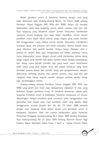 Pengakuan Negara terhadap Hak-Hak Politik (Right To Vote) Masyarakat Adat dalam Pelaksanaan Pemilihan
Umum (Studi Putusan Mahkamah Konstitusi No.47-81/Phpu.A-Vii/2009)
Jurnal Konstitusi, Volume 9, Nomor 1, Maret 2012 153
Model pemilihan umum di Yahukimo berbeda dengan cara yang
telah ditentukan oleh Undang-Undang Nomor 10 Tahun 2008 tentang
Pemilihan Umum Anggota DPR, DPD, dan DPRD. Dalam UU tersebut
berdasarkan pada asas langsung, umum, bebas, rahasia, jujur dan adil.
Asas langsung yang dimaksud adalah pemilih diharuskan memberikan
suaranya secara langsung dan tidak boleh diwakilkan. Umum berarti
pemilihan umum dapat diikuti seluruh warga negara yang sudah memiliki
hak menggunakan suara. Bebas berarti pemilih diharuskan memberikan
suaranya tanpa ada paksaan dari pihak manapun, rahasia berarti suara
yang diberikan oleh pemilih bersifat rahasia hanya diketahui oleh si
pemilih itu sendiri, Asas jujur mengandung arti bahwa pemilihan umum
harus dilaksanakan sesuai dengan aturan untuk memastikan bahwa setiap
warga negara yang memiliki hak dapat memilih sesuai dengan kehendaknya
dan setiap suara pemilih memiliki nilai yang sama untuk menentukan
wakil rakyat yang akan terpilih. Asas adil adalah perlakuan yang sama
terhadap peserta pemilu dan pemilih, tanpa ada pengistimewaan ataupun
diskriminasi terhadap peserta atau pemilih tertentu. Asas jujur dan adil
mengikat tidak hanya kepada pemilih ataupun peserta pemilu, tetapi
juga penyelenggara pemilu.
Undang-undang tentang Pemilihan Umum Anggota DPR, DPD, dan
DPRD yang terdiri dari enam asas sebagaimana dijelaskan di atas, yang
berkaitan dengan pemilihan umum di Yahukimo khususnya adalah asas
langsung. Pemilihan umum di Kabupaten Yahukimo mempunyai ciri khusus
dibandingkan dengan pemilihan pada umumnya, yaitu menggunakan cara
perwakilan oleh kepala suku. Cara pemilihan inilah yang apabila dikaji
menggunakan konsep berpikir dari UU No. 10 tahun 2008 berbeda
dengan asas langsung, tetapi bukan berarti cara pemilihan umum di
Kabupaten Yahukimo tidak sah karena berdasarkan pada Peraturan
Pemerintah Pengganti Undang-Undang No.1 Tahun 2008 tentang Perubahan
Atas Undang-Undang No. 21 tahun 2001 tentang Otonomi Khusus Bagi
Propinsi Papua dijelaskan dalam Pasal 1 huruf a : bahwa Provinsi Papua
 