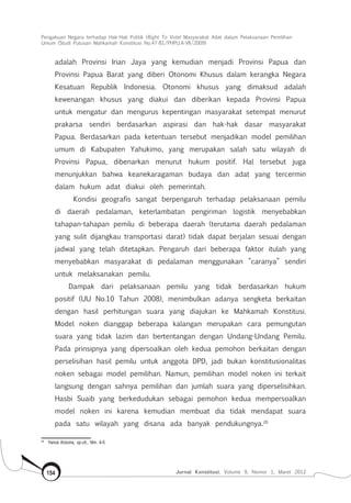 Pengakuan Negara terhadap Hak-Hak Politik (Right To Vote) Masyarakat Adat dalam Pelaksanaan Pemilihan
Umum (Studi Putusan Mahkamah Konstitusi No.47-81/Phpu.A-Vii/2009)
Jurnal Konstitusi, Volume 9, Nomor 1, Maret 2012154
adalah Provinsi Irian Jaya yang kemudian menjadi Provinsi Papua dan
Provinsi Papua Barat yang diberi Otonomi Khusus dalam kerangka Negara
Kesatuan Republik Indonesia. Otonomi khusus yang dimaksud adalah
kewenangan khusus yang diakui dan diberikan kepada Provinsi Papua
untuk mengatur dan mengurus kepentingan masyarakat setempat menurut
prakarsa sendiri berdasarkan aspirasi dan hak-hak dasar masyarakat
Papua. Berdasarkan pada ketentuan tersebut menjadikan model pemilihan
umum di Kabupaten Yahukimo, yang merupakan salah satu wilayah di
Provinsi Papua, dibenarkan menurut hukum positif. Hal tersebut juga
menunjukkan bahwa keanekaragaman budaya dan adat yang tercermin
dalam hukum adat diakui oleh pemerintah.
Kondisi geografis sangat berpengaruh terhadap pelaksanaan pemilu
di daerah pedalaman, keterlambatan pengiriman logistik menyebabkan
tahapan-tahapan pemilu di beberapa daerah (terutama daerah pedalaman
yang sulit dijangkau transportasi darat) tidak dapat berjalan sesuai dengan
jadwal yang telah ditetapkan. Pengaruh dari beberapa faktor itulah yang
menyebabkan masyarakat di pedalaman menggunakan ”caranya” sendiri
untuk melaksanakan pemilu.
Dampak dari pelaksanaan pemilu yang tidak berdasarkan hukum
positif (UU No.10 Tahun 2008), menimbulkan adanya sengketa berkaitan
dengan hasil perhitungan suara yang diajukan ke Mahkamah Konstitusi.
Model noken dianggap beberapa kalangan merupakan cara pemungutan
suara yang tidak lazim dan bertentangan dengan Undang-Undang Pemilu.
Pada prinsipnya yang dipersoalkan oleh kedua pemohon berkaitan dengan
perselisihan hasil pemilu untuk anggota DPD, jadi bukan konstitusionalitas
noken sebagai model pemilihan. Namun, pemilihan model noken ini terkait
langsung dengan sahnya pemilihan dan jumlah suara yang diperselisihkan.
Hasbi Suaib yang berkedudukan sebagai pemohon kedua mempersoalkan
model noken ini karena kemudian membuat dia tidak mendapat suara
pada satu wilayah yang disana ada banyak pendukungnya.20
20	
Yance Arizona, op.cit., hlm. 4-5
 