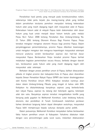 Pengakuan Negara terhadap Hak-Hak Politik (Right To Vote) Masyarakat Adat dalam Pelaksanaan Pemilihan
Umum (Studi Putusan Mahkamah Konstitusi No.47-81/Phpu.A-Vii/2009)
Jurnal Konstitusi, Volume 9, Nomor 1, Maret 2012 155
Perselisihan hasil pemilu yang merujuk pada konstitusionalitas noken,
sebenarnya tidak perlu terjadi, jika masing-masing pihak yang terlibat
dalam perselisihan terutama pemohon menyadari tentang keberadaan
hukum adat yang masih dipegang teguh oleh masyarakat adat di Papua.
Keberadaan hukum adat di wilayah Papua telah diakomodasi oleh dasar
hukum yang kuat untuk menjadi dasar hukum tertulis yaitu melalui
Perpu No.1 Tahun 2008 tentang Perubahan Atas Undang-Undang No.
21 Tahun 2001 tentang Otonomi Khusus Bagi Provinsi Papua. Perpu
tersebut mengatur mengenai otonomi khusus bagi provinsi Papua. Dalam
penyelenggaraan pemerintahannya, provinsi Papua diberikan kewenangan
untuk mengatur mengatur dan mengurus kepentingan masyarakat setempat
menurut prakarsa sendiri berdasarkan aspirasi dan hak-hak dasar
masyarakat Papua. Berdasarkan Perpu tersebut provinsi Papua berhak
melakukan kegiatan pemerintahan secara khusus, berbeda dengan daerah
lain, berdasarkan pada hukum adat yang masih dipegang teguh oleh
masyarakat adat setempat.
Berkaitan dengan proses pemilihan umum di Papua, bahkan diwacanakan
pilkada di tingkat provinsi dan kabupaten/kota di Papua akan diserahkan
kepada Dewan Perwakilan Rakyat Papua (DPRP) dan bukan diselenggarakan
oleh Komisi Pemilihan Umum (KPU). Kebijakan tersebut nantinya akan
diatur dalam Undang-Undang Pilkada yang tengah di bahas oleh DPR.
Kebijakan itu dilatarbelakangi banyaknya aspirasi yang berbeda-beda
dari rakyat Papua, aspirasi itu datang dari kelompok agama, kelompok
adat dan suku. Banyaknya aspirasi tersebut mengakibatkan konflik yang
berujung pada gugatan ke Mahkamah Konstitusi. Latar belakang kultural,
ekonomi, dan pendidikan di Tanah Cendrawasih melahirkan penilaian
bahwa demokrasi langsung belum dapat diterapkan seutuhnya, masyarakat
Papua lebih mempercayai kepala sukunya daripada partai politik.
Dalam putusannya, Mahkamah Konstitusi menyatakan bahwa berdasarkan
fakta hukum pemilihan umum di Kabupaten Yahukimo dilakukan tidak
dengan cara pencontrengan pada surat suara, melainkan dilaksanakan
 