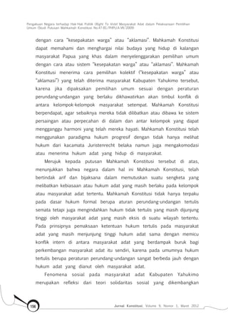 Pengakuan Negara terhadap Hak-Hak Politik (Right To Vote) Masyarakat Adat dalam Pelaksanaan Pemilihan
Umum (Studi Putusan Mahkamah Konstitusi No.47-81/Phpu.A-Vii/2009)
Jurnal Konstitusi, Volume 9, Nomor 1, Maret 2012156
dengan cara “kesepakatan warga” atau “aklamasi”. Mahkamah Konstitusi
dapat memahami dan menghargai nilai budaya yang hidup di kalangan
masyarakat Papua yang khas dalam menyelenggarakan pemilihan umum
dengan cara atau sistem “kesepakatan warga” atau “aklamasi”. Mahkamah
Konstitusi menerima cara pemilihan kolektif (“kesepakatan warga” atau
“aklamasi”) yang telah diterima masyarakat Kabupaten Yahukimo tersebut,
karena jika dipaksakan pemilihan umum sesuai dengan peraturan
perundang-undangan yang berlaku dikhawatirkan akan timbul konflik di
antara kelompok-kelompok masyarakat setempat. Mahkamah Konstitusi
berpendapat, agar sebaiknya mereka tidak dilibatkan atau dibawa ke sistem
persaingan atau perpecahan di dalam dan antar kelompok yang dapat
mengganggu harmoni yang telah mereka hayati. Mahkamah Konstitusi telah
menggunakan paradigma hukum progresif dengan tidak hanya melihat
hukum dari kacamata Juristenrecht belaka namun juga mengakomodasi
atau menerima hukum adat yang hidup di masyarakat.
Merujuk kepada putusan Mahkamah Konstitusi tersebut di atas,
menunjukkan bahwa negara dalam hal ini Mahkamah Konstitusi, telah
bertindak arif dan bijaksana dalam memutuskan suatu sengketa yang
melibatkan kebiasaan atau hukum adat yang masih berlaku pada kelompok
atau masyarakat adat tertentu. Mahkamah Konstitusi tidak hanya terpaku
pada dasar hukum formal berupa aturan perundang-undangan tertulis
semata tetapi juga mengindahkan hukum tidak tertulis yang masih dijunjung
tinggi oleh masyarakat adat yang masih eksis di suatu wilayah tertentu.
Pada prinsipnya pemaksaan ketentuan hukum tertulis pada masyarakat
adat yang masih menjunjung tinggi hukum adat sama dengan memicu
konflik intern di antara masyarakat adat yang berdampak buruk bagi
perkembangan masyarakat adat itu sendiri, karena pada umumnya hukum
tertulis berupa peraturan perundang-undangan sangat berbeda jauh dengan
hukum adat yang dianut oleh masyarakat adat.
Fenomena sosial pada masyarakat adat Kabupaten Yahukimo
merupakan refleksi dari teori solidaritas sosial yang dikembangkan
 