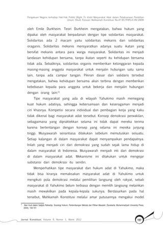 Pengakuan Negara terhadap Hak-Hak Politik (Right To Vote) Masyarakat Adat dalam Pelaksanaan Pemilihan
Umum (Studi Putusan Mahkamah Konstitusi No.47-81/Phpu.A-Vii/2009)
Jurnal Konstitusi, Volume 9, Nomor 1, Maret 2012 157
oleh Emile Durkheim. Teori Durkheim mengatakan, bahwa hukum yang
dipakai oleh masyarakat berpadanan dengan tipe solidaritas masyarakat.
Solidaritas ada 2 macam yaitu solidaritas mekanis dan solidaritas
oraganis. Solidaritas mekanis mensyaratkan adanya suatu ikatan yang
bersifat mekanis antara para warga masyarakat. Solidaritas ini menjadi
landasan kehidupan bersama, tanpa ikatan seperti itu kehidupan bersama
tidak ada. Sebaliknya, solidaritas organis memberikan kelonggaran kepada
masing-masing anggota masyarakat untuk menjalin hubungan satu sama
lain, tanpa ada campur tangan. Pikiran dasar dari solidaris tersebut
mengatakan, bahwa kehidupan bersama akan terbina dengan memberikan
kebebasan kepada para anggota untuk bekerja dan menjalin hubungan
dengan orang lain.21
Tipe masyarakat yang ada di wilayah Yahukimo masih memegang
kuat hukum adatnya, sehingga kebersamaan dan keseragaman menjadi
ciri khasnya. Kompetisi secara individual dan pembagian kerja yang kaku
tidak dikenal bagi masyarakat adat tersebut. Konsep demokrasi perwakilan,
sebagaimana yang dipraktekkan selama ini tidak dapat mereka terima
karena bertentangan dengan konsep yang selama ini mereka junjung
tinggi. Musyawarah senantiasa dilakukan sebelum memutuskan sesuatu.
Setiap kalangan di dalam masyarakat dapat menyampaikan pendapatnya.
Inilah yang menjadi ciri dari demokrasi yang sudah sejak lama hidup di
dalam masyarakat di Indonesia. Musyawarah menjadi inti dari demokrasi
di dalam masyarakat adat. Mekanisme ini dilakukan untuk mengejar
substansi dari demokrasi itu sendiri.
Memperhatikan tipe masyarakat dan hukum adat di Yahukimo, maka
tidak bisa kiranya memaksakan masyarakat adat di Yahukimo untuk
mengikuti pola demokrasi melalui pemilihan langsung oleh rakyat, sebab
masyarakat di Yahukimo belum terbiasa dengan memilih langsung melainkan
masih mewakilkan pada kepala-kepala sukunya. Berdasarkan pada hal
tersebut, Mahkamah Konstitusi melalui amar putusannya mengakui model
21	
Alan Hunt dalam Satjipto Rahardjo, Sosiologi Hukum, Perkembangan Metode dan Pilihan Masalah, (Surakarta: Muhammadiyah University Press,
2004), 100-101
 