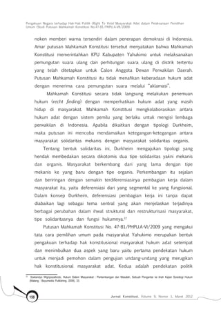 Pengakuan Negara terhadap Hak-Hak Politik (Right To Vote) Masyarakat Adat dalam Pelaksanaan Pemilihan
Umum (Studi Putusan Mahkamah Konstitusi No.47-81/Phpu.A-Vii/2009)
Jurnal Konstitusi, Volume 9, Nomor 1, Maret 2012158
noken memberi warna tersendiri dalam penerapan demokrasi di Indonesia.
Amar putusan Mahkamah Konstitusi tersebut menyatakan bahwa Mahkamah
Konstitusi memerintahkan KPU Kabupaten Yahukimo untuk melaksanakan
pemungutan suara ulang dan perhitungan suara ulang di distrik tertentu
yang telah ditetapkan untuk Calon Anggota Dewan Perwakilan Daerah.
Putusan Mahkamah Konstitusi itu tidak menafikan keberadaan hukum adat
dengan menerima cara pemungutan suara melalui “aklamasi”.
Mahkamah Konstitusi secara tidak langsung melakukan penemuan
hukum (recht finding) dengan memperhatikan hukum adat yang masih
hidup di masyarakat. Mahkamah Konstitusi mengkolaborasikan antara
hukum adat dengan sistem pemilu yang berlaku untuk mengisi lembaga
perwakilan di Indonesia. Apabila dikaitkan dengan tipologi Durkheim,
maka putusan ini mencoba mendamaikan ketegangan-ketegangan antara
masyarakat solidaritas mekanis dengan masyarakat solidaritas organis.
Tentang bentuk solidaritas ini, Durkheim mengajukan tipologi yang
hendak membedakan secara dikotomis dua tipe solidaritas yakni mekanis
dan organis. Masyarakat berkembang dari yang lama dengan tipe
mekanis ke yang baru dengan tipe organis. Perkembangan itu sejalan
dan beriringan dengan semakin terdiferensiasinya pembagian kerja dalam
masyarakat itu, yaitu deferensiasi dari yang segmental ke yang fungsional.
Dalam konsep Durkheim, deferensiasi pembagian kerja ini tanpa dapat
diabaikan lagi sebagai tema sentral yang akan menjelaskan terjadinya
berbagai perubahan dalam ihwal struktural dan restrukturisasi masyarakat,
tipe solidaritasnya dan fungsi hukumnya.22
Putusan Mahkamah Konstitusi No. 47-81/PHPU.A-VI/2009 yang mengakui
tata cara pemilihan umum pada masyarakat Yahukimo merupakan bentuk
pengakuan terhadap hak konstitusional masyarakat hukum adat setempat
dan menimbulkan dua aspek yang baru yaitu pertama pendekatan hukum
untuk menjadi pemohon dalam pengujian undang-undang yang merugikan
hak konstitusional masyarakat adat. Kedua adalah pendekatan politik
22	
Soetandyo Wignjosoebroto, Hukum Dalam Masyarakat : Perkembangan dan Masalah, Sebuah Pengantar ke Arah Kajian Sosiologi Hukum
(Malang : Bayumedia Publishing, 2008), 33.
 