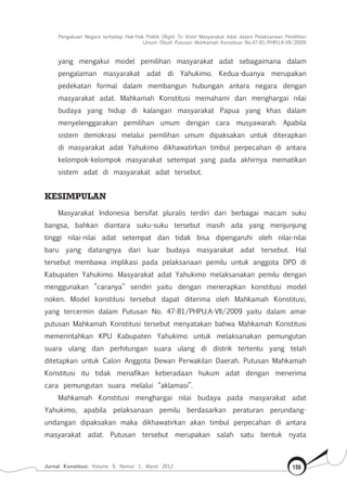 Pengakuan Negara terhadap Hak-Hak Politik (Right To Vote) Masyarakat Adat dalam Pelaksanaan Pemilihan
Umum (Studi Putusan Mahkamah Konstitusi No.47-81/Phpu.A-Vii/2009)
Jurnal Konstitusi, Volume 9, Nomor 1, Maret 2012 159
yang mengakui model pemilihan masyarakat adat sebagaimana dalam
pengalaman masyarakat adat di Yahukimo. Kedua-duanya merupakan
pedekatan formal dalam membangun hubungan antara negara dengan
masyarakat adat. Mahkamah Konstitusi memahami dan menghargai nilai
budaya yang hidup di kalangan masyarakat Papua yang khas dalam
menyelenggarakan pemilihan umum dengan cara musyawarah. Apabila
sistem demokrasi melalui pemilihan umum dipaksakan untuk diterapkan
di masyarakat adat Yahukimo dikhawatirkan timbul perpecahan di antara
kelompok-kelompok masyarakat setempat yang pada akhirnya mematikan
sistem adat di masyarakat adat tersebut.
KESIMPULAN
Masyarakat Indonesia bersifat pluralis terdiri dari berbagai macam suku
bangsa, bahkan diantara suku-suku tersebut masih ada yang menjunjung
tinggi nilai-nilai adat setempat dan tidak bisa dipengaruhi oleh nilai-nilai
baru yang datangnya dari luar budaya masyarakat adat tersebut. Hal
tersebut membawa implikasi pada pelaksanaan pemilu untuk anggota DPD di
Kabupaten Yahukimo. Masyarakat adat Yahukimo melaksanakan pemilu dengan
menggunakan ”caranya” sendiri yaitu dengan menerapkan konstitusi model
noken. Model konstitusi tersebut dapat diterima oleh Mahkamah Konstitusi,
yang tercermin dalam Putusan No. 47-81/PHPU.A-VII/2009 yaitu dalam amar
putusan Mahkamah Konstitusi tersebut menyatakan bahwa Mahkamah Konstitusi
memerintahkan KPU Kabupaten Yahukimo untuk melaksanakan pemungutan
suara ulang dan perhitungan suara ulang di distrik tertentu yang telah
ditetapkan untuk Calon Anggota Dewan Perwakilan Daerah. Putusan Mahkamah
Konstitusi itu tidak menafikan keberadaan hukum adat dengan menerima
cara pemungutan suara melalui “aklamasi”.
Mahkamah Konstitusi menghargai nilai budaya pada masyarakat adat
Yahukimo, apabila pelaksanaan pemilu berdasarkan peraturan perundang-
undangan dipaksakan maka dikhawatirkan akan timbul perpecahan di antara
masyarakat adat. Putusan tersebut merupakan salah satu bentuk nyata
 