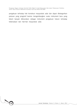 Pengakuan Negara terhadap Hak-Hak Politik (Right To Vote) Masyarakat Adat dalam Pelaksanaan Pemilihan
Umum (Studi Putusan Mahkamah Konstitusi No.47-81/Phpu.A-Vii/2009)
Jurnal Konstitusi, Volume 9, Nomor 1, Maret 2012160
pengakuan terhadap hak konstitusi masyarakat adat dan dapat dikategorikan
putusan yang progresif karena mengembangkan suatu instrument baru yang
belum banyak dibicarakan sebagai instrument pengakuan hukum terhadap
keberadaan dan hak-hak masyarakat adat.
 