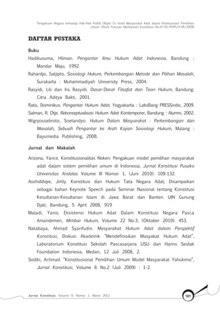 Pengakuan Negara terhadap Hak-Hak Politik (Right To Vote) Masyarakat Adat dalam Pelaksanaan Pemilihan
Umum (Studi Putusan Mahkamah Konstitusi No.47-81/Phpu.A-Vii/2009)
Jurnal Konstitusi, Volume 9, Nomor 1, Maret 2012 161
DAFTAR PUSTAKA
Buku
Hadikusuma, Hilman. Pengantar Ilmu Hukum Adat Indonesia, Bandung :
Mandar Maju, 1992.
Rahardjo, Satjipto. Sosiologi Hukum, Perkembangan Metode dan Pilihan Masalah,
Surakarta : Muhammadiyah University Press, 2004.
Rasyidi, Lili dan Ira Rasyidi. Dasar-Dasar Filsafat dan Teori Hukum, Bandung:
Citra Aditya Bakti, 2001.
Rato, Dominikus. Pengantar Hukum Adat, Yogyakarta : LaksBang PRESSindo, 2009.
Salman, R. Otje. Rekonseptualisasi Hukum Adat Kontemporer, Bandung : Alumni, 2002.
Wignjosoebroto, Soetandyo. Hukum Dalam Masyarakat : Perkembangan dan
Masalah, Sebuah Pengantar ke Arah Kajian Sosiologi Hukum, Malang :
Bayumedia Publishing, 2008.
Jurnal dan Makalah
Arizona, Yance. Konstitusionalitas Noken: Pengakuan model pemilihan masyarakat
adat dalam sistem pemilihan umum di Indonesia, Jurnal Konstitusi Pusako
Universitas Andalas Volume III Nomor 1, (Juni 2010): 109-132.
Asshiddiqie, Jimly. Konstitusi dan Hukum Tata Negara Adat, Disampaikan
sebagai bahan Keynote Speech pada Seminar Nasional tentang Konstitusi
Kesultanan-Kesultanan Islam di Jawa Barat dan Banten. UIN Gunung
Djati, Bandung, 5 April 2008, 919
Maladi, Yanis. Eksistensi Hukum Adat Dalam Konstitusi Negara Pasca
Amandemen, Mimbar Hukum, Volume 22 No.3, (Oktober 2010): 453.
Natabaya, Ahmad Syarifudin. Masyarakat Hukum Adat dalam Perspektif
Konstitusi, Diskusi Akademik “Mendefinisikan Masyakat Hukum Adat”,
Laboratorium Konstitusi Sekolah Pascasarjana USU dan Hanns Seidak
Foundation Indonesia, Medan, 12 Juli 2008, 2.
Sodiki, Achmad. ”Konstitusional Pemilihan Umum Model Masyarakat Yahukimo”,
Jurnal Konstitusi, Volume 6 No.2 (Juli 2009) : 1-2.
 