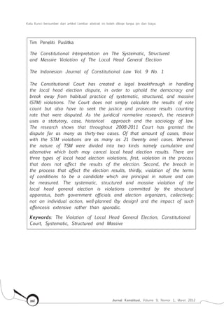 Kata Kunci bersumber dari artikel Lembar abstrak ini boleh dikopi tanpa ijin dan biaya
Jurnal Konstitusi, Volume 9, Nomor 1, Maret 2012xvi
Tim Peneliti Puslitka
The Constitutional Interpretation on The Systematic, Structured
and Massive Violation of The Local Head General Election
The Indonesian Journal of Constitutional Law Vol. 9 No. 1
The Constitutional Court has created a legal breakthrough in handling
the local head election dispute, in order to uphold the democracy and
break away from habitual practice of systematic, structured, and massive
(STM) violations. The Court does not simply calculate the results of vote
count but also have to seek the justice and prosecute results counting
rate that were disputed. As the juridical normative research, the research
uses a statutory, case, historical approach and the sociology of law.
The research shows that throughout 2008-2011 Court has granted the
dispute for as many as thirty-two cases. Of that amount of cases, those
with the STM violations are as many as 21 (twenty one) cases. Whereas
the nature of TSM were divided into two kinds namely cumulative and
alternative which both may cancel local head election results. There are
three types of local head election violations, first, violation in the process
that does not affect the results of the election. Second, the breach in
the process that affect the election results, thirdly, violation of the terms
of conditions to be a candidate which are principal in nature and can
be measured. The systematic, structured and massive violation of the
local head general election is violations committed by the structural
apparatus, both government officials and election organizers, collectively;
not an individual action, well-planned (by design) and the impact of such
offencesis extensive rather than sporadic.
Keywords: The Violation of Local Head General Election, Constitutional
Court, Systematic, Structured and Massive
 